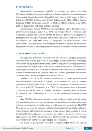 Gerenciamento Costeiro e Gestão Portuária Capítulo 4 45
2 | 	METODOLOGIA
A pesquisa foi realizada em três AMPs com períodos que variaram entre 50 e
154 dias de trabalho de campo que utilizaram métodos qualitativos similares baseados
em pesquisa documental, registro fotográfico, entrevistas e observação: a Reserva
Extrativista (RESEX) de Canavieiras (Estado da Bahia) entre 2011 e 2012, a Estação
Ecológica (ESEC) de Tamoios entre 2011 e 2013 e a RESEX de Itaipu, entre 2007 e
2010 (as duas últimas no Estado do Rio de Janeiro).
As informações de cada AMP foram sistematizadas de acordo com os princípios
para instituições robustas (COX et al., 2010). Os princípios foram contrastados com
a situação da pesca nas AMPs no período da análise e com as reivindicações dos
pescadores artesanais por mudanças institucionais nas AMPs. A análise do processo
reivindicatório em cada AMP adotou a perspectiva do construcionismo social
(HANNIGAN, 1995) em que as reivindicações expressam a opinião da maioria dos
pescadores locais e das organizações entrevistadas, mas não representam consensos.
3 | 	RESULTADOS E DISCUSSÃO
Os seguintes princípios: monitoramento dos usuários, sanções graduadas,
reconhecimento mínimo dos direitos à organização e empreendimentos imbricados,
representam situações semelhantes entre as AMPs, enquanto reivindicações similares
foram encontradas nos princípios relativos aos limites de recursos e, parcialmente, na
apropriação e provisão. Nas duas RESEXs encontramos circunstâncias semelhantes
quanto ao monitoramento de usuários e recursos, sanções graduadas, mecanismos
de resolução de conflitos e empreendimentos imbricados.
A RESEX Itaipu e a ESEC Tamoios apresentaram condições semelhantes no
limite de usuários, apropriação e provisão, monitoramento de usuários, sanções
graduadas, reconhecimento mínimo dos direitos à organização e empreendimentos
imbricados. A RESEX Canavieiras e a ESEC Tamoios apresentaram similaridades
no monitoramento de usuários, sanções graduadas, reconhecimento de direitos
à organização, empreendimentos imbricados e reivindicação no monitoramento do
recurso.
Nas RESEXs observamos iniciativas para mudança institucional da gestão
dos recursos pesqueiros na fase de criação e composição do conselho gestor, onde
ocorreram processos de consulta pública e mobilização dos atores locais. Na ESEC
Tamoios um processo de mudança institucional significativo foi verificado na fase de
implementação, ocorrida quinze anos após a sua criação. Esse resultado é reflexo
da demanda por participação dos usuários dos recursos pesqueiros intrínseca à
cada categoria de AMPs. As reivindicações por limites entre os usuários na RESEX
Canavieiras visam aperfeiçoar a participação e a fiscalização.
Em Itaipu, os pescadores reivindicam a implementação efetiva da RESEX,
 
