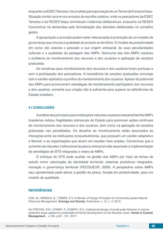 Gerenciamento Costeiro e Gestão Portuária Capítulo 4 46
enquantonaESECTamoios,háumpleitoparaaprovaçãodeumTermodeCompromisso.
Situação similar ocorre nos arranjos de escolha coletiva, onde os pescadores da ESEC
Tamoios e da RESEX Itaipu reivindicam instâncias deliberativas, enquanto na RESEX
Canavieiras há demandas pela formalização das decisões deliberadas no conselho
gestor.
A apropriação e provisão podem estar relacionadas à promoção de um modelo de
governança que vincula a qualidade do produto ao território. O modelo de produtividade
em curso não associa o pescado a sua origem artesanal, às suas peculiaridades
culturais e a qualidade da paisagem das AMPs. Nenhuma das três AMPs resolveu
o problema do monitoramento dos recursos e dos usuários e aplicação de sanções
graduadas.
As iniciativas para monitoramento dos recursos e dos usuários foram pontuais e
sem a participação dos pescadores. A inexistência de sanções graduadas converge
com o caráter episódico e punitivo do monitoramento dos usuários. Apesar do potencial
das AMPs para promoverem estratégias de monitoramento participativo dos recursos
e dos usuários, somente sua criação não é suficiente para superar as deficiências do
Estado brasileiro.
4 | 	CONCLUSÃO
Aanálise dos princípios para instituições robustas na pesca artesanal de trêsAMPs
brasileiras indicou fragilidades estruturais do Estado para promover ações contínuas
de monitoramento dos recursos e dos usuários, bem como na aplicação de sanções
graduadas nas penalidades. Os desafios do monitoramento estão associados às
interações entre as instituições consuetudinárias, que possuem um caráter adaptativo
e flexível, e as organizações que atuam em escalas mais amplas. Concluímos que o
aumento da robustez institucional da pesca artesanal está associado à implementação
de estratégias de DTS integradas a redes de AMPs.
O enfoque do DTS pode auxiliar na gestão das AMPs por meio de temas de
estudo como valorização da identidade territorial, sistemas produtivos integrados,
inovação e governança territorial (PECQUEUR, 2009). A perspectiva sobre AMPs
aqui apresentada pode elevar a gestão da pesca, focada em produtividade, para um
modelo de qualidade.
REFERÊNCIAS
COX, M.; ARNOLD, G.; TOMÁS, S.V. A Review of Design Principles for Community-based Natural
Resource Management. Ecology and Society. Estocolmo. v. 15, n. 4, 2010.
De FREITAS, R.R.; CHAMY, P.; DUMITH, R.C. Institutional design of small-scale fisheries in marine
protected areas applied to sustainable territorial development on the Brazilian coast. Ocean & Coastal
Management. , v.139, p.92 - 101, 2017.
 
