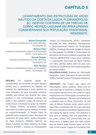 Gerenciamento Costeiro e Gestão Portuária 48Capítulo 5
LEVANTAMENTO DAS ESTRUTURAS DE APOIO
NÁUTICO DA COSTA DA LAGOA, FLORIANÓPOLIS/
SC: GESTÃO COSTEIRA DE UM TRECHO DE
CORPO HÍDRICO LAGUNAR EM ÁREA URBANA
CONSIDERANDO SUA POPULAÇÃO TRADICIONAL
RESIDENTE.
Capítulo 5
Marina Christofidis
Secretaria de Patrimônio da União (SPU/SC),
Florianópolis, SC
Mariana Claro
Instituto do Planejamento Urbano de Florianópolis
(IPUF), Florianópolis, SC
Samuel Gasperi
Secretaria de Patrimônio da União (SPU/SC),
Florianópolis, SC
Kaliu Teixeira
Instituto do Planejamento Urbano de Florianópolis
(IPUF), Florianópolis, SC
RESUMO: Foi realizado projeto de
Levantamento de Estruturas de apoio Náutico
(EANs) para o atendimento ao disposto em
diversas leis patrimoniais e ainda conciliar os
usos integrados da água buscando constituir
trabalho que atenda aos anseios dos entes
públicos e das comunidades usuárias dos
EANs e dos espelhos d´água de domínio da
União.Houve a formação do grupo de trabalho
de Órgãos Públicos de esferas múltiplas,
para tratar do projeto que se realizou na Costa
da Lagoa/Florianópolis. O Projeto Piloto foi
realizado pelos seguintes entes: Secretaria de
Patrimônio da União (SPU), Instituto Brasileiro
do Meio Ambiente (IBAMA), Marinha do
Brasil, Fundação do Meio Ambiente de Santa
Catarina (FATMA ), Instituto do Planejamento
Urbano de Florianópolis (IPUF), Secretaria
Municipal de Meio Ambiente, Planejamento
e Desenvolvimento Urbano de Florianópolis
(SMDU), Fundação Municipal de MeioAmbiente
de Florianópolis (FLORAM) e Comunidade de
Moradores da Costa e entidade organizada dos
mesmos (AMOCOSTA) e teve como resultado
o mapeamento Estruturas de Apoio Náutico
com fotos, plantas, dados sobre os usos, tudo
inserido num Sistema de Informação Geográfica
de acesso público.
PALAVRAS-CHAVE: Sistema de informação
Geográfica, Água, Estruturas de apoio Náutico
(EANs), Gestão Costeira, População tradicional.
ABSTRACT: The Project was taken em
Florianópolis, Santa Catarina, Brazil and its
main goal was to generate a Cadastre of Piers
and nautical equipment on the Costa da Lagoa
neighborhood em Florianópolis considered as a
traditional population. The main aim of achieving
a cadastre was to obtain information on the
uses of federal Brazilian public waters and to
make them compatible with the laws regarding
this issue, therefore reconciling integrated water
uses along the lagoon border. The objective in
long term is meeting both the aspirations of
the public entities and communities that are
direct users of waters, piers and water bodies
that are federal water domain areas, as in the
case of this Lagoon (Lagoa da Conceição) that
 