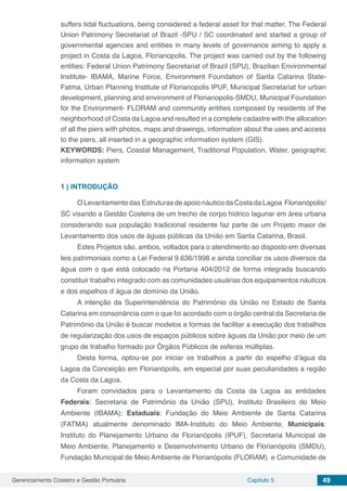Gerenciamento Costeiro e Gestão Portuária Capítulo 5 49
suffers tidal fluctuations, being considered a federal asset for that matter. The Federal
Union Patrimony Secretariat of Brazil -SPU / SC coordinated and started a group of
governmental agencies and entities in many levels of governance aiming to apply a
project in Costa da Lagoa, Florianopolis. The project was carried out by the following
entities: Federal Union Patrimony Secretariat of Brazil (SPU), Brazilian Environmental
Institute- IBAMA, Marine Force, Environment Foundation of Santa Catarina State-
Fatma, Urban Planning Institute of Florianopolis IPUF, Municipal Secretariat for urban
development, planning and environment of Florianopolis-SMDU, Municipal Foundation
for the Environment- FLORAM and community entities composed by residents of the
neighborhood of Costa da Lagoa and resulted in a complete cadastre with the allocation
of all the piers with photos, maps and drawings, information about the uses and access
to the piers, all inserted in a geographic information system (GIS).
KEYWORDS: Piers, Coastal Management, Traditional Population, Water, geographic
information system
1 | 	INTRODUÇÃO
O Levantamento das Estruturas de apoio náutico da Costa da Lagoa Florianópolis/
SC visando a Gestão Costeira de um trecho de corpo hídrico lagunar em área urbana
considerando sua população tradicional residente faz parte de um Projeto maior de
Levantamento dos usos de águas públicas da União em Santa Catarina, Brasil.
Estes Projetos são, ambos, voltados para o atendimento ao disposto em diversas
leis patrimoniais como a Lei Federal 9.636/1998 e ainda conciliar os usos diversos da
água com o que está colocado na Portaria 404/2012 de forma integrada buscando
constituir trabalho integrado com as comunidades usuárias dos equipamentos náuticos
e dos espelhos d´água de domínio da União.
A intenção da Superintendência do Patrimônio da União no Estado de Santa
Catarina em consonância com o que foi acordado com o órgão central da Secretaria de
Patrimônio da União é buscar modelos e formas de facilitar a execução dos trabalhos
de regularização dos usos de espaços públicos sobre águas da União por meio de um
grupo de trabalho formado por Órgãos Públicos de esferas múltiplas.
Desta forma, optou-se por iniciar os trabalhos a partir do espelho d’água da
Lagoa da Conceição em Florianópolis, em especial por suas peculiaridades a região
da Costa da Lagoa.
Foram convidados para o Levantamento da Costa da Lagoa as entidades
Federais: Secretaria de Patrimônio da União (SPU), Instituto Brasileiro do Meio
Ambiente (IBAMA); Estaduais: Fundação do Meio Ambiente de Santa Catarina
(FATMA) atualmente denominado IMA-Instituto do Meio Ambiente, Municipais:
Instituto do Planejamento Urbano de Florianópolis (IPUF), Secretaria Municipal de
Meio Ambiente, Planejamento e Desenvolvimento Urbano de Florianópolis (SMDU),
Fundação Municipal de Meio Ambiente de Florianópolis (FLORAM). e Comunidade de
 