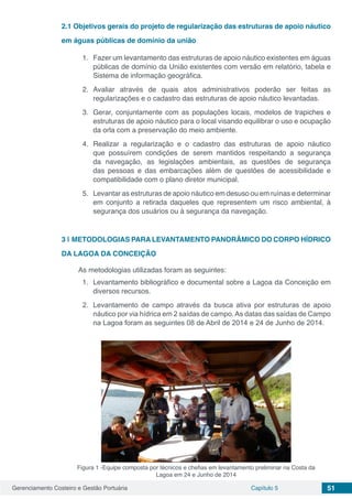 Gerenciamento Costeiro e Gestão Portuária Capítulo 5 51
2.1	Objetivos gerais do projeto de regularização das estruturas de apoio náutico
em águas públicas de domínio da união
1.	 Fazer um levantamento das estruturas de apoio náutico existentes em águas
públicas de domínio da União existentes com versão em relatório, tabela e
Sistema de informação geográfica.
2.	Avaliar através de quais atos administrativos poderão ser feitas as
regularizações e o cadastro das estruturas de apoio náutico levantadas.
3.	 Gerar, conjuntamente com as populações locais, modelos de trapiches e
estruturas de apoio náutico para o local visando equilibrar o uso e ocupação
da orla com a preservação do meio ambiente.
4.	Realizar a regularização e o cadastro das estruturas de apoio náutico
que possuírem condições de serem mantidos respeitando a segurança
da navegação, as legislações ambientais, as questões de segurança
das pessoas e das embarcações além de questões de acessibilidade e
compatibilidade com o plano diretor municipal.
5.	 Levantar as estruturas de apoio náutico em desuso ou em ruínas e determinar
em conjunto a retirada daqueles que representem um risco ambiental, à
segurança dos usuários ou à segurança da navegação.
3 | 	METODOLOGIAS PARA LEVANTAMENTO PANORÂMICO DO CORPO HÍDRICO
DA LAGOA DA CONCEIÇÃO
As metodologias utilizadas foram as seguintes:
1.	 Levantamento bibliográfico e documental sobre a Lagoa da Conceição em
diversos recursos.
2.	 Levantamento de campo através da busca ativa por estruturas de apoio
náutico por via hídrica em 2 saídas de campo.As datas das saídas de Campo
na Lagoa foram as seguintes 08 de Abril de 2014 e 24 de Junho de 2014.
Figura 1 -Equipe composta por técnicos e chefias em levantamento preliminar na Costa da
Lagoa em 24 e Junho de 2014
 