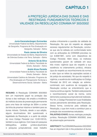 Gerenciamento Costeiro e Gestão Portuária 1Capítulo 1
Capítulo 1
A PROTEÇÃO JURÍDICA DAS DUNAS E DAS
RESTINGAS: FUNDAMENTOS TEÓRICOS E
VALIDADE DA RESOLUÇÃO CONAMA NO
303/2002
Junia Kacenelenbogen Guimarães
Universidade Federal da Bahia, Departamento
de Geografia, Programa de Pós-Graduação em
Geografia, Salvador - Bahia
Paulo James de Oliveira
Universidade do Estado da Bahia, Departamento
de Ciências Exatas e da Terra, Salvador – Bahia
Antonio Sá da Silva
Universidade Federal da Bahia, Faculdade de
Direito, Salvador – Bahia
André Alves Portella
Universidade Federal da Bahia, Faculdade de
Direito, Salvador – Bahia
Universidade Católica do Salvador, Programa de
Pós-Graduação em Planejamento Territorial e
Desenvolvimento Social, Salvador - Bahia
RESUMO: A Resolução CONAMA 303/2002
tem um importante papel na proteção das
dunas e das restingas: ela amplia a incidência
do instituto da área de preservação permanente
para uma faixa de restinga de 300m a contar
da linha de preamar máxima e também para as
dunas móveis. Contudo, desde a sua edição,
alguns doutrinadores têm questionado a
legalidade da Resolução; e a partir da edição
do novo Código Florestal (Lei 12.651/2012),
também a sua vigência. Com base em pesquisa
bibliográfica, análise jurídico-doutrinária
e pesquisa jurisprudencial, esse trabalho
analisa criticamente a questão da validade da
Resolução. No que diz respeito ao alegado
excesso regulamentar da Resolução, conclui-
se que ela foi editada em conformidade tanto
com as atribuições do CONAMA previstas na
Lei 6.838/1981, como com dispositivos do
Código Florestal. Além disso, os institutos
questionados gozam de validade em seus
três níveis: vigência (que diz respeito a sua
existência no ordenamento jurídico), eficácia
(que diz respeito ao reconhecimento da norma)
e valor (que se refere às aspirações sociais e
de justiça da sociedade). No que diz respeito à
vigência, a ausência de modificações no Código
Florestal de 2012 em relação ao anterior,
combinado com ausência de revogação da
Resolução conduz ao entendimento que a
mesma continua vigente.Também está presente
o reconhecimento social da norma, como
demonstra a pesquisa jurisprudencial realizada.
Por fim, o Código Florestal tem suas finalidades
sociais plenamente atendidas pela Resolução.
Dessa forma, conclui-se pela validade da
Resolução, o que tem muito a contribuir para a
proteção dos ecossistemas estudados.
PALAVRAS-CHAVE:dunas,restingas,proteção
jurídica, Resolução CONAMA 303/2002, área
de preservação permanente.
ABSTRACT:TheCONAMAResolution303/2002
has an important role in the protection of dunes
 