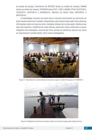 Gerenciamento Costeiro e Gestão Portuária Capítulo 5 57
as saídas de campo), Servidores da SPU/SC (todas as saídas de campo), IBAMA
(todas as saídas de campo), FLORAM (dias 01/07, 10/07 e 06/08), IPUF (01/07/2014,
10/07/2014, 23/07/2014 e 06/08/2014), Marinha do Brasil (dias 23/07/2014 e
30/07/2014).
A metodologia consistiu da busca ativa e quando encontrados as estruturas de
apoio náutico estes eram medidos, fotografados, georreferenciados além disso diversas
informações sobre os mesmos eram coletadas (estado de conservação, distância das
ripas dos trapiches, existência de saias laterais, potenciais danos ambientais a serem
mitigados nas imediações, acessos por terra, pontos de referência, tipo de uso, dono
ou responsável e contato deste, entre outros catalogados).
Figura 5 - Reunião com a comunidade da Costa da Lagoa no Salão Paroquial em 24/06/2014.
Figura 6 -Medição de estruturas de apoio náutico na Costa da Lagoa pela equipe técnica
 