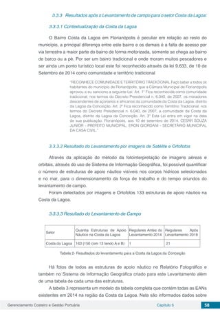 Gerenciamento Costeiro e Gestão Portuária Capítulo 5 58
3.3.3	 Resultados após o Levantamento de campo para o setor Costa da Lagoa:
3.3.3.1 Contextualização da Costa da Lagoa
O Bairro Costa da Lagoa em Florianópolis é peculiar em relação ao resto do
município, a principal diferença entre este bairro e os demais é a falta de acesso por
via terrestre a maior parte do bairro de forma motorizada, somente se chega ao bairro
de barco ou a pé. Por ser um bairro tradicional e onde moram muitos pescadores e
ser ainda um ponto turístico local este foi reconhecido através da lei 9.633, de 10 de
Setembro de 2014 como comunidade e território tradicional
“RECONHECE COMUNIDADE E TERRITÓRIO TRADICIONAL Faço saber a todos os
habitantes do município de Florianópolis, que a Câmara Municipal de Florianópolis
aprovou e eu sanciono a seguinte Lei: Art. 1º Fica reconhecida como comunidade
tradicional, nos termos do Decreto Presidencial n. 6.040, de 2007, os moradores
descendentes de açorianos e africanos da comunidade da Costa da Lagoa, distrito
da Lagoa da Conceição. Art. 2º Fica reconhecido como Território Tradicional, nos
termos do Decreto Presidencial n. 6.040, de 2007, a comunidade da Costa da
Lagoa, distrito da Lagoa da Conceição. Art. 3º Esta Lei entra em vigor na data
de sua publicação. Florianópolis, aos 10 de setembro de 2014. CESAR SOUZA
JUNIOR - PREFEITO MUNICIPAL, ERON GIORDANI - SECRETÁRIO MUNICIPAL
DA CASA CIVIL.”
3.3.3.2 Resultado do Levantamento por imagens de Satélite e Ortofotos
Através da aplicação do método da fotointerpretação de imagens aéreas e
orbitais, através do uso de Sistema de Informação Geográfica, foi possível quantificar
o número de estruturas de apoio náutico visíveis nos corpos hídricos selecionados
e no mar, para o dimensionamento da força de trabalho e do tempo oriundos do
levantamento de campo.
Foram detectados por imagens e Ortofotos 133 estruturas de apoio náutico na
Costa da Lagoa.
3.3.3.3 Resultado do Levantamento de Campo
Setor
Quantia Estruturas de Apoio
Náutico na Costa da Lagoa
Regulares Antes do
Levantamento 2014
Regulares Após
Levantamento 2018
Costa da Lagoa 163 (150 com 13 tendo A e B) 1 21
Tabela 2- Resultados do levantamento para a Costa da Lagoa da Conceição
Há fotos de todos as estruturas de apoio náutico no Relatório Fotográfico e
também no Sistema de Informação Geográfica criado para este Levantamento além
de uma tabela de cada uma das estruturas.
A tabela 3 representa um modelo da tabela completa que contém todas as EANs
existentes em 2014 na região da Costa da Lagoa. Nela são informados dados sobre
 