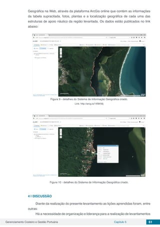 Gerenciamento Costeiro e Gestão Portuária Capítulo 5 61
Geográfica na Web, através da plataforma ArcGis online que contém as informações
da tabela supracitada, fotos, plantas e a localização geográfica de cada uma das
estruturas de apoio náutico da região levantada. Os dados estão publicados no link
abaixo:
Figura 9 - detalhes do Sistema de Informação Geográfica criado.
Link: http://arcg.is/1XMr56j
Figura 10 - detalhes do Sistema de Informação Geográfica criado.
4 | 	DISCUSSÃO
Diante da realização do presente levantamento as lições aprendidas foram, entre
outras:
Há a necessidade de organização e liderança para a realização de levantamentos
 