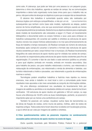 Gerenciamento Costeiro e Gestão Portuária Capítulo 5 62
como este. A Liderança, que pode ser feita por uma pessoa ou um pequeno grupo,
determina o ritmo dos trabalhos, agenda as saídas de campo, faz as comunicações
importantes e deixa tudo organizado numa base única para que o trabalho não se
perca, não pare antes de alcançar os objetivos e para que a equipe não se desestimule.
O alcance dos trabalhos é aumentado quando estes são realizados por
diversos órgãos com esforços compartilhados, e não por um só.	 Levantamentos
subsequentes que tenham como base este modelo, replicando as etapas, podem
ocorrer de forma simplificada, uma vez que economizam esforços usando ao menos
uma proposta preliminar já realizada. Desta forma os objetivos básicos para a replicação
deste modelo de levantamento são colocados a seguir (1) Fazer um levantamento
bibliográfico e documental sobre os corpos hídricos e seus usos para embasar os
trabalhos subsequentes; (2) Levantar por satélite e ortofotos as estruturas de apoio
náutico visíveis nos corpos hídricos selecionados e no mar para dimensionamento da
força de trabalho e tempo necessário; (3) Realizar correção do número de estruturas
levantadas após campo;(4) Levantar o tamanho e formato das estruturas de apoio
náutico existentes por setor, corpo hídrico/ mar e município; (5) Realizar levantamento
fotográfico de cada estrutura de apoio náutico que for visitada nas saídas de campo;
(6) Levantar os responsáveis pelas estruturas de apoio náutico existentes para fins de
regularização; (7) Levantar o tipo de uso dado a cada estrutura (pública ou privada)
e para qual objetivo (entrada em moradia, entrada em moradia secundária, Uso
para trabalho de pesca, uso para trabalho relacionado a turismo, uso relacionado a
restauração de embarcações, uso relacionado a venda de alimentos e bebidas, uso
turístico relacionado a hotéis e pousadas, uso relacionado a guarda de embarcações
marinas e outras);
Tecnologias podem simplificar trabalhos e fazê-los mais rápidos ou menos
onerosos, mas ainda o trabalho no nível local e com a comunidade pode trazer
resultados mais apurados e dar mais veracidade ao conjunto de informações obtidas.
Há uma diferença considerável nos resultados do levantamento feito por
imagens de satélite ou aerofotos e os resultados obtidos em campo, desta forma foram
verificados 133 estruturas de apoio náutico em gabinete e 163 em campo, ou seja
houve uma diferença de 18,40% entre as duas metodologias, portanto, se possível é
importante optar por ao menos uma conferência em campo.
Também foi possível, em campo, visualizar outros tipos de barramentos ou
de obras de fixação de costas, como muros de pedras, molhes, além de restos de
trapiches antigos. Todos estes itens foram descritos na tabela com localização precisa,
o que é difícil de ser visto por imagens de satélite e ortofotos.
4.1	Dos questionamentos sobre os possíveis impactos no sombreamento
causados pelas estruturas de apoio náutico na costa da lagoa.
Outra questão levantada pelo Ministério Público Federal foi o potencial
 