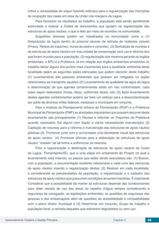 Gerenciamento Costeiro e Gestão Portuária Capítulo 5 65
indica a necessidade de seguir fazendo esforços para a regularização das inscrições
de ocupação das casas em área da União nas margens da Lagoa.
Para favorecer os resultados do trabalho, a população está sendo gentilmente
estimulada a realizar a Coleta de documentos que ajudem na regularização das
estruturas de apoio náutico, o que é feito por meio de reuniões na comunidade.
Sugestões diversas podem ser trabalhadas na comunidade como a (1)
Despoluição da lagoa dentro do possível através da retirada de materiais visíveis
(Pneus, Restos de trapiches, muros de pedra e concreto), (2) Demolição de muretas e
de estruturas de apoio náutico em mau estado de conservação sem uso e reforma dos
que forem cruciais para a população, (3) regularização dos mesmos perante os órgãos
ambientais, a SPU e a Prefeitura.	Já em relação aos órgãos ambientais envolvidos no
trabalho talvez alguns dos pontos mais importantes para a qualidade ambiental desta
localidade sejam as seguintes ações elencadas que podem decorrer deste trabalho
(1) Levantamento dos passivos ambientais que possam ser mitigados na região
relacionados ao transporte aquático (2) Levantamento da qualidade da água da lagoa
e determinação de que agentes contaminantes estão em não conformidade, caso
estes sejam detectados (tintas, óleos, coliformes fecais, etc) (3) Após levantamento
destes agentes contaminantes poderá ser feito um esforço para a descontaminação
por parte de diversos entes federais, estaduais e municipais em conjunto.
Para o Instituto do Planejamento Urbano de Florianópolis (IPUF) e a Prefeitura
Municipal de Florianópolis (PMF) as atividades importantes que possam decorrer deste
levantamento são principalmente (1) Revisar e reformar os Trapiches da Prefeitura
quando necessário (há alguns com fiação e vidros necessitando manutenção) (2)
Captação de recursos para a reforma e manutenção das estruturas de apoio náutico
públicas (3) Promover junto com a comunidade uma identidade visual das estruturas
de apoio náutico (4) Promover oficinas para a elaboração de estruturas de apoio
náutico “modelo” de tal forma a uniformizar os mesmos.
Para a regularização e destinação de estruturas de apoio náutico da Costa
da Lagoa Florianópolis/SC, que é uma etapa em andamento do Projeto no qual o
levantamento está inserido, os passos que estão sendo executados são: (1) Buscar,
com a população, a documentação existente relacionada a cada uma das estruturas
de apoio náutico visando a regularização destas; (2) Realizar em cada localidade,
e considerando as peculiaridades da população, a regularização e o cadastro das
estruturas de apoio náutico que possuírem condições de serem mantidas. É importante
Considerar que a possibilidade de manter as estruturas depende das condicionantes
para obter cessão de uso das áreas do espelho d’água sempre considerando a
segurança da navegação, as legislações ambientais, as questões de segurança das
pessoas e das embarcações além de questões de acessibilidade e compatibilidade
com o plano diretor municipal e (3) Determinar em conjunto, Grupo de trabalho e
população local, a retirada daqueles que estiverem degradados ou sem uso.
 