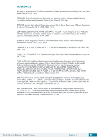 Gerenciamento Costeiro e Gestão Portuária Capítulo 5 66
REFERÊNCIAS
AB’SABER, Aziz Nacib. Os domínios de natureza no Brasil: potencialidades paisagísticas. São Paulo:
Ateliê Editorial, 2008. 160 p.
BARBOSA, Tereza Cristina Pereira. Ecolagoa: um breve documento sobre a ecologia da bacia
hidrográfica da Lagoa da Conceição. Florianópolis: [Agnus], 2003 86p.
CARUSO, Mariléa Martins Leal. O desmatamento da ilha de Santa Catarina de 1500 aos dias atuais.
2. ed. rev. Florianópolis: Ed. da UFSC, 1990. 158 p.
CENTRO DE ESTUDOS CULTURA E CIDADANIA – CECCA e Fundo Nacional do Meio Ambiente
(FNMA). Uma cidade numa ilha: relatório sobre os problemas sócio-ambientais da ilha de Santa
Catarina. Florianópolis, Insular, c1996. 247P
KUHNEN, Ariane. Lagoa da Conceição: meio ambiente e modos de vida em transformação.
Florianópolis: Cidade Futura, 2002. 270 p
LAMBERTS, R; DUTRA, L; PEREIRA, F. O. R. Eficiência energética na arquitetura. São Paulo: PW,
1997. 192p
LEINZ, V. & LEONARDOS, O.H. Glossário geológico. 2.ed. São Paulo, Companhia Editora Nacional,
1977. 236p
RIOS, M.C.F.A Percepção da Qualidade Ambiental da Lagoa da Conceição pelos Pescadores
artesanais e sua relação com a pesca (Ilha de Santa Catarina, Brasil). Trabalho de Conclusão
de Curso de Oceanografia -UFSC, 2017, 54p disponível em http://biogeoqmar.paginas.
ufsc.br/files/2018/03/PERCEP%C3%87%C3%83O-DA-QUALIDADE-AMBIENTAL-DA-
LAGOA-DA-CONCEI%C3%87%C3%83O-PELOS-PESCADORES-ARTESANAIS-E-SUA-
RELA%C3%87%C3%83O-COM-A-PESCA-ILHA-DE-SANTA-CATARINA-BRASIL.-TCC-MARIA-
CLARA-RIOS-2017.pdf, acessado em 03 de maio de 2018
SANTOS, Roberval de Oliveira, 1960- Paisagem da Lagoa da Conceição (Florianópolis,SC):
ontem e hoje 2011/2. 71 f. ; 30 cm. Orientador: Ricardo Wagner. Trabalho de Conclusão de Curso
(Graduação em Bacharel em Geografia) – Universidade do Estado Santa Catarina, do Centro de
Ciências Humanas e da Educação, Florianópolis, 2011/2
VAZ, Marcelo Cabral. Lagoa da Conceição : a metamorfose de uma paisagem. Florianópolis,
SC, 2008. xiii, 141 f. Dissertação (Mestrado) - Universidade Federal de Santa Catarina, Centro
Tecnológico. Programa de Pós-graduação em Urbanismo, História e Arquitetura da Cidade Acesso
eletrônico: http://www.tede.ufsc.br/teses/PGAU0012-D.pdf
 