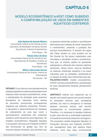 Gerenciamento Costeiro e Gestão Portuária 67Capítulo 6
MODELO ECOSSISTÊMICO InVEST COMO SUBSÍDIO
À COMPATIBILIZAÇÃO DE USOS EM AMBIENTES
AQUÁTICOS COSTEIROS
Capítulo 6
Júlia Nyland do Amaral Ribeiro
Universidade Federal do Rio Grande do Sul,
Laboratório de Modelagem de Bacias Ricardo
Ayup-Zouain, Instituto de Geociências
Porto Alegre – RS
Tatiana Silva da Silva
Universidade Federal do Rio Grande do Sul,
Departamento de Geodésia, Instituto de
Geociências
Porto Alegre – RS
Milton Lafourcade Asmus
Universidade Federal do Rio Grande, Instituto de
Oceanografia
Rio Grande – RS
RESUMO: O uso intenso e sem planejamento de
espaçosaquáticosecosteirospodeproporcionar
impactos sobre serviços ecossistêmicos, ainda,
a sobreposição de atividades pode ocasionar
divergência de interesses entre setores
da economia, promovendo consequências
negativas aos sistemas ambientais. Portanto,
é necessário o desenvolvimento de iniciativas
de ordenamento de usos que visem o
aproveitamento sustentável dos ambientes
costeiros, tanto estuarinos como lagunares. Os
modelos ecossistêmicos Integrated Valuation
of Ecosystem Services and Tradeoffs (InVEST)
são ferramentas de gestão que vem ao
encontro dessas iniciativas, pois permitem que
os gestores ambientais avaliem e quantifiquem
alternativas para seleção de áreas importantes
a investimentos, prezando a proteção dos
serviços ecossistêmicos. O estuário da Lagoa
dos Patos situado na zona costeira sul do
Rio Grande do Sul possui importantes usos
vinculados a atividades sociais e econômicas,
mas que, no entanto, podem se apresentar
sobrepostos e utilizando dos mesmos sistemas
ambientais. Dessa forma, visou-se identificar
os sistemas ambientais aquáticos e as áreas
relevantes para as atividades, localizando-se
no espaço as áreas mais importantes para tais.
PALAVRAS-CHAVE: modelo ecossistêmico,
InVEST, serviços ecossistêmicos, sobreposição
de usos, planejamento espacial, planejamento
territorial
ABSTRACT: Intense and unplanned use of
aquatic and coastal spaces can provide impacts
on ecosystem services; also, overlapping
activities can lead to divergence of interests
between economy sectors, with harmful
consequences to environmental systems.
Therefore, it is necessary to develop initiatives
to plan uses that aim a sustainable exploitation
of coastal environments (estuarine and lagoon).
The ecosystem models Integrated Valuation of
Ecosystem Services and Tradeoffs (InVEST)
are management tools that address these
initiatives, since they allow environmental
 