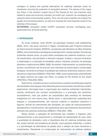 Gerenciamento Costeiro e Gestão Portuária Capítulo 6 68
managers to assess and quantify alternatives for selecting important areas for
investment, ensuring the protection of ecosystem services. The estuary of the Lagoa
dos Patos, in the southern coastal zone of Rio Grande do Sul, has important uses
related to social and economic activities, but which can, however, be overlapping and
using the same environmental systems. Thus, the aim was to identify and analyze the
aquatic environmental systems, as well as to evaluate the most important areas for the
activities of the estuary.
KEYWORDS: ecosystem model, InVEST, ecosystem services, overlapping uses,
spatial planning, territorial planning
1 | 	INTRODUÇÃO
As zonas costeiras, onde 26,58% da população brasileira está estabelecida
(IBGE, 2011), são áreas sensíveis e frágeis, consideradas pelo Programa Nacional
de Gerenciamento Costeiro (GERCO), coordenado pelo Ministério do Meio Ambiente
(MMA),comoimportanteseestratégicasaoplanejamento,manejoegestão.Ossistemas
ambientais dessas zonas, as quais estão conectadas aos sistemas oceânicos, e por
tal característica, são peculiares e oferecem espaços, funções e recursos favoráveis
a implantação e a execução de atividades urbana, industrial, portuária, de produção
alimentar e matéria-prima (MMA, 2008). No entanto, historicamente, as características
sociais e econômicas vão de encontro aos interesses de preservação e conservação
ecológica, tornando-se ameaça à qualidade dos sistemas ambientais costeiros, como
estuarinos e lagunares (ASMUS e TAGLIANI, 1998), como é observada e exemplificada
na região estuarina da Lagoa dos Patos, no estado do Rio Grande do Sul, Brasil
(FREITAS e TAGLIANI, 2003).
Desta forma, considera-se que o conhecimento a respeito da distribuição espacial
dasatividadesedosespaçosmaisrelevantesparaosusossociaiseeconômicos,podem
proporcionar informação base à organização dos sistemas ambientais importantes,
visando mantimento dos serviços ecossistêmicos e a promoção dos benefícios
ecossistêmicos, visto que podem ser prejudicados pela presença de interesses
antagônicos em uma mesma área. Sendo assim, o aproveitamento sustentável dos
espaços e, consequentemente, dos recursos costeiros e aquáticos (estuarino e
lagunar), através do ordenamento das atividades, por ações de macrozoneamento,
planejamento e monitoramento, são significativas para aproveitamento dos benefícios
advindos dos sistemas ambientais (ASMUS e TAGLIANI, 1998).
Nesse sentido, a aplicação de ferramentas que modelem e mapeiem usos
socioeconômicos e que proporcionem a verificação da sobreposição de usos, tanto
a quantidade de atividades, como a importância dos em sistemas ambientais para
tais, podem permitir aos tomadores de decisão, como gestores ambientais, a análise
e a quantificação de alternativas de gestão para a seleção de áreas favoráveis a
investimentos. Resultando na configuração de instrumentos de políticas públicas
 