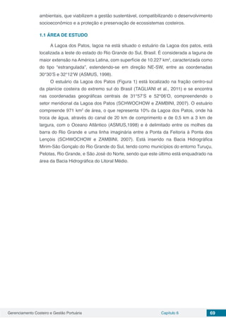 Gerenciamento Costeiro e Gestão Portuária Capítulo 6 69
ambientais, que viabilizem a gestão sustentável, compatibilizando o desenvolvimento
socioeconômico e a proteção e preservação de ecossistemas costeiros.
1.1	ÁREA DE ESTUDO
A Lagoa dos Patos, lagoa na está situado o estuário da Lagoa dos patos, está
localizada a leste do estado do Rio Grande do Sul, Brasil. É considerada a laguna de
maior extensão na América Latina, com superfície de 10.227 km2
, caracterizada como
do tipo “estrangulada”, estendendo-se em direção NE-SW, entre as coordenadas
30°30’S e 32°12’W (ASMUS, 1998).
O estuário da Lagoa dos Patos (Figura 1) está localizado na fração centro-sul
da planície costeira do extremo sul do Brasil (TAGLIANI et al., 2011) e se encontra
nas coordenadas geográficas centrais de 31°57’S e 52°06’O, compreendendo o
setor meridional da Lagoa dos Patos (SCHWOCHOW e ZAMBINI, 2007). O estuário
compreende 971 km2
de área, o que representa 10% da Lagoa dos Patos, onde há
troca de água, através do canal de 20 km de comprimento e de 0,5 km a 3 km de
largura, com o Oceano Atlântico (ASMUS,1998) e é delimitado entre os molhes da
barra do Rio Grande e uma linha imaginária entre a Ponta da Feitoria à Ponta dos
Lençóis (SCHWOCHOW e ZAMBINI, 2007). Está inserido na Bacia Hidrográfica
Mirim-São Gonçalo do Rio Grande do Sul, tendo como municípios do entorno Turuçu,
Pelotas, Rio Grande, e São José do Norte, sendo que este último está enquadrado na
área da Bacia Hidrográfica do Litoral Médio.
 