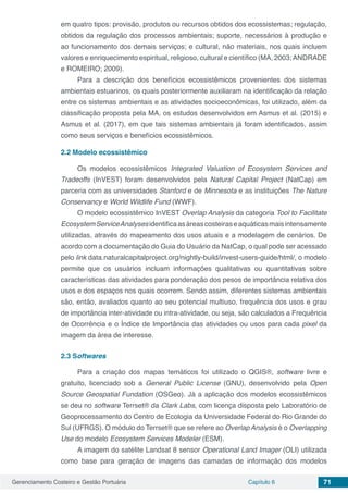 Gerenciamento Costeiro e Gestão Portuária Capítulo 6 71
em quatro tipos: provisão, produtos ou recursos obtidos dos ecossistemas; regulação,
obtidos da regulação dos processos ambientais; suporte, necessários à produção e
ao funcionamento dos demais serviços; e cultural, não materiais, nos quais incluem
valores e enriquecimento espiritual, religioso, cultural e científico (MA, 2003;ANDRADE
e ROMEIRO; 2009).
Para a descrição dos benefícios ecossistêmicos provenientes dos sistemas
ambientais estuarinos, os quais posteriormente auxiliaram na identificação da relação
entre os sistemas ambientais e as atividades socioeconômicas, foi utilizado, além da
classificação proposta pela MA, os estudos desenvolvidos em Asmus et al. (2015) e
Asmus et al. (2017), em que tais sistemas ambientais já foram identificados, assim
como seus serviços e benefícios ecossistêmicos.
2.2	Modelo ecossistêmico
Os modelos ecossistêmicos Integrated Valuation of Ecosystem Services and
Tradeoffs (InVEST) foram desenvolvidos pela Natural Capital Project (NatCap) em
parceria com as universidades Stanford e de Minnesota e as instituições The Nature
Conservancy e World Wildlife Fund (WWF).
O modelo ecossistêmico InVEST Overlap Analysis da categoria Tool to Facilitate
EcosystemServiceAnalysesidentificaasáreascosteiraseaquáticasmaisintensamente
utilizadas, através do mapeamento dos usos atuais e a modelagem de cenários. De
acordo com a documentação do Guia do Usuário da NatCap, o qual pode ser acessado
pelo link data.naturalcapitalproject.org/nightly-build/invest-users-guide/html/, o modelo
permite que os usuários incluam informações qualitativas ou quantitativas sobre
características das atividades para ponderação dos pesos de importância relativa dos
usos e dos espaços nos quais ocorrem. Sendo assim, diferentes sistemas ambientais
são, então, avaliados quanto ao seu potencial multiuso, frequência dos usos e grau
de importância inter-atividade ou intra-atividade, ou seja, são calculados a Frequência
de Ocorrência e o Índice de Importância das atividades ou usos para cada pixel da
imagem da área de interesse.
2.3	Softwares
Para a criação dos mapas temáticos foi utilizado o QGIS®, software livre e
gratuito, licenciado sob a General Public License (GNU), desenvolvido pela Open
Source Geospatial Fundation (OSGeo). Já a aplicação dos modelos ecossistêmicos
se deu no software Terrset® da Clark Labs, com licença disposta pelo Laboratório de
Geoprocessamento do Centro de Ecologia da Universidade Federal do Rio Grande do
Sul (UFRGS). O módulo do Terrset® que se refere ao Overlap Analysis é o Overlapping
Use do modelo Ecosystem Services Modeler (ESM).
A imagem do satélite Landsat 8 sensor Operational Land Imager (OLI) utilizada
como base para geração de imagens das camadas de informação dos modelos
 