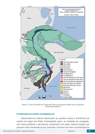 Gerenciamento Costeiro e Gestão Portuária Capítulo 6 73
Figura 2 - Usos no Estuário da Lagoa dos Patos que possuem relação com os Sistemas
Ambientais Aquáticos
2.5	Aplicação do modelo overlapping use
Selecionaram-se critérios relacionados as questões sociais e econômicas do
estuário da Lagoa dos Patos, contemplando assim, as atividades de navegação,
com áreas proibitivas e permissivas, ponderando com pesos maiores àquelas que
possuem maior intensidade de uso; portuárias, terminais com maior movimentação de
 