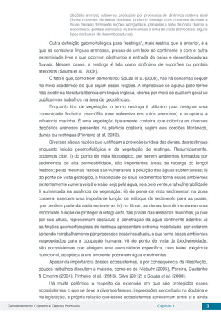 Gerenciamento Costeiro e Gestão Portuária Capítulo 1 3
depósito arenoso subaéreo, produzido por processos de dinâmica costeira atual
(fortes correntes de deriva litorânea, podendo interagir com correntes de maré e
fluxos fluviais), formando feições alongadas e, paralelas à linha de costa (barras e
esporões ou pontais arenosos), ou transversais à linha de costa (tômbolos e alguns
tipos de barras de desembocaduras).
Outra definição geomorfológica para “restinga”, mais restrita que a anterior, é a
que as considera línguas arenosas, presas de um lado ao continente e com a outra
extremidade livre e que ocorrem obstruindo a entrada de baías e desembocaduras
fluviais. Nesses casos, a restinga é tida como sinônimo de esporões ou pontais
arenosos (Souza et al., 2008).
O fato é que, como bem demonstrou Souza et al. (2008), não há consenso sequer
no meio acadêmico do que sejam essas feições. A imprecisão se agrava pelo termo
não existir na literatura técnica em língua inglesa, idioma por meio do qual em geral se
publicam os trabalhos na área de geociências.
Enquanto tipo de vegetação, o termo restinga é utilizado para designar uma
comunidade florística psamófila (que sobrevive em solos arenosos) e adaptada à
influência marinha. É uma vegetação tipicamente costeira, que coloniza os diversos
depósitos arenosos presentes na planície costeira, sejam eles cordões litorâneos,
dunas ou restingas (Pinheiro et al, 2013).
Diversas são as razões que justificam a proteção jurídica das dunas, das restingas
enquanto feição geomorfológica e da vegetação de restinga. Resumidamente,
podemos citar: i) do ponto de vista hidrológico, por serem ambientes formados por
sedimentos de alta permeabilidade, são importantes áreas de recarga do lençol
freático; pelas mesmas razões são vulneráveis à poluição das águas subterrâneas; ii)
do ponto de vista geológico, a friabilidade de seus sedimentos torna esses ambientes
extremamentevulneráveisàerosão,sejapelaágua,sejapelovento,etalvulnerabilidade
é aumentada na ausência de vegetação; iii) do ponto de vista sedimentar, na zona
costeira, exercem uma importante função de estoque de sedimento para as praias,
que perdem parte da areia no inverno; iv) no litoral, as dunas também exercem uma
importante função de proteger a retaguarda das praias das ressacas marinhas, já que
por sua altura, representam obstáculo à penetração da água continente adentro; v)
as feições geomorfológicas de restinga apresentam extrema mobilidade, por estarem
sofrendo retrabalhamento por processos costeiros atuais, o que torna esses ambientes
inapropriados para a ocupação humana; vi) do ponto de vista da biodiversidade,
são ecossistemas que abrigam uma comunidade específica, com baixa exigência
nutricional, adaptada a um ambiente pobre em água e nutrientes.
Apesar da importância desses ecossistemas, e por consequência da Resolução,
poucos trabalhos discutem a matéria, como os de Niebuhr (2005), Pereira, Castanho
& Emerim (2004), Pinheiro et al. (2013), Silva (2012) e Souza et al. (2008).
Há muita polêmica a respeito da extensão em que são protegidos esses
ecossistemas, o que se deve a diversos fatores: imprecisões conceituais na doutrina e
na legislação, a própria relação que esses ecossistemas apresentam entre si e ainda
 