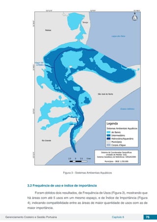 Gerenciamento Costeiro e Gestão Portuária Capítulo 6 76
Figura 3 - Sistemas Ambientais Aquáticos
3.2	Frequência de uso e índice de importância
Foram obtidos dois resultados, de Frequência de Usos (Figura 3), mostrando que
há áreas com até 5 usos em um mesmo espaço, e de Índice de Importância (Figura
4), indicando compatibilidade entre as áreas de maior quantidade de usos com as de
maior importância.
 