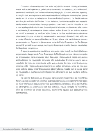 Gerenciamento Costeiro e Gestão Portuária Capítulo 6 77
O canal é o sistema aquático com maior frequência de uso e, consequentemente,
maior índice de importância, principalmente no setor da desembocadura do canal,
devido sua correlação com outras atividades (navegação, portuária, indústria e pesca).
A relação com a navegação e porto ocorre devido ao tráfego de embarcações que se
deslocam da entrada em direção as áreas do Porto Organizado de Rio Grande ou
em direção ao Porto de Pelotas; com a indústria, há relação devido ao transporte,
deslocamento e recebimento de carga que tem como destino a zona industrial; e com
a pesca pela preferência da área de canal para tal atividade, muitas vezes relacionada
a movimentação de estoque de peixes maiores e alvo. Apesar da ser proibida a pesca
no canal, a presença de espécies alvos (como a corvina, espécie demersal) nesse
sistema proporciona um intenso uso pesqueiro, que variam de acordo com a técnica
e prática. O destaque ao canal também se dá pelo fato de nele existir intenso uso nas
proximidades do Superporto, já que essa zona do Porto Organizado de Rio Grande
possui 12 armazéns com grande movimento de carga de granéis líquidos e agrícolas,
fertilizantes e contêineres.
O sistema aquático intermediário se apresenta maior frequência de atividade nas
proximidades das zonas do Porto Organizado de Rio Grande, em que há movimentação
de embarcações para atracação, além das áreas relacionadas à pesca, em que as
profundidades de navegação comercial são autorizadas. O mesmo ocorre para o
resultado do índice de importância, visto que as áreas de maior importância desse
sistema estão relacionadas principalmente as ações portuárias, ainda se nota que
esse sistema possui importância quando observada sua relação com o uso do canal
de navegação, o qual possui delimitação mais abrangente do que o próprio sistema
de canal.
No sistema de baixios, as áreas que apresentaram maior índice de importância
foram aquelas que estavam próximas às áreas urbanizadas, principalmente nos locais
de maior intensidade populacional, visto que estão relacionadas às áreas de influência
ou abrangência da urbanização sob tais sistemas. Houve variação na importância
onde se identificou as praias estuarinas, assim como aquelas que possuem pesca
com técnicas.
 