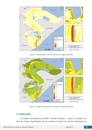 Gerenciamento Costeiro e Gestão Portuária Capítulo 6 78
Figura 4 - Frequência de Usos no estuário da Lagoa dos Patos
Figura 5 - Índice de Importância no estuário da Lagoa dos Patos
4 | 	CONCLUSÃO
O modelo ecossistêmico InVEST Overlap Analysis, o qual foi utilizado por
meio do módulo Overlapping Use do software Terrset®, se mostrou apropriado ao
 
