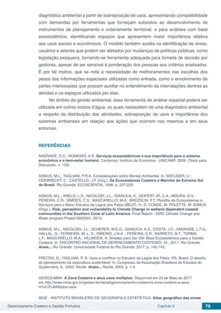Gerenciamento Costeiro e Gestão Portuária Capítulo 6 79
diagnóstico ambiental a partir de sobreposição de usos, apresentando compatibilidade
com demandas por ferramentas que forneçam subsídios ao desenvolvimento de
instrumentos de planejamento e ordenamento territorial, e para análises com base
ecossistêmica, identificando espaços que apresentem maior importância relativa
aos usos sociais e econômicos. O modelo também auxilia na identificação de áreas,
usuários e setores que podem ser afetados por mudanças de políticas públicas, como
legislação pesqueira, tornando-se ferramenta adequada para tomada de decisão por
gestores, apesar de ser sensível à ponderação dos pessoas aos critérios analisados.
É por tal motivo, que se nota a necessidade de melhoramentos nas escolhas dos
pesos das informações espaciaies utilizadas como entrada, como o envolvimento de
partes interessadas que possam auxiliar no entendimento da interralações dentres as
atividas e os espaços utilizados por elas.
No âmbito da gestão ambiental, essa ferramenta de análise espacial poderá ser
utilizada em outros corpos d’água, os quais necessitem de uma diagnóstico ambiental
a respeito da distribuição das atividades, sobreposição de usos e importância dos
sistemas ambientais em relação aos ações que ocorrem nos mesmos e em seus
entornos.
REFERÊNCIAS
ANDRADE, D.C.; ROMEIRO, A.R. Serviços ecossistêmicos e sua importância para o sistema
econômico e o bem-estar humano. Campinas: Instituto de Economia - UNICAMP, 2009. (Texto para
Discussão, n. 155)
ASMUS, M.L.; TAGLIANI, P.R.A. Considerações sobre Manejo Ambiental. In: SEELIGER, U.;
ODEBRECHT, C.; CASTELLO, J.P. (Org.). Os Ecossistemas Costeiro e Marinho do Extremo Sul
do Brasil. Rio Grande: ECOSCIENTIA, 1998. p. 227-229.
ASMUS, M.L.; ANELO, L.S.; NICOLODI, J.L.; GIANUCA, K.; SEIFERT JR, C.A.; MOURA, D.V.;
PEREIRA, C.R.; SIMÕES, C.S.; MASCARELLO, M.A.; BREZOLIN, P.T. Planilha de Ecossistemas e
Serviços para o Baixo Estuário da Lagoa dos Patos (BELP). In: D. CONDE, M. POLETTE, M. ASMUS
(Orgs.). Risk, perception and vulnerability to Climate Change in wetland dependent coastal
communities in the Southern Cone of Latin America. Final Report - IDRC Climate Change and
Water program Project 6923001, 2015.
ASMUS, M.L.; NICOLODI, J.L.; SCHERER, M.E.G.; GIANUCA, K.S.; COSTA, J.C.; ANDRADE, L.F.G.;
HALLAL, G.; FERREIRA, W. L. S.; RIBEIRO, J.N.A. ; PEREIRA, C.R.; BARRETO, B.T.; TORMA,
L.F.; MASCARELLO, M.A.; VILLWOCK, A. Simples para Ser Útil: Base Ecossistêmica para a Gestão
Costeira. In: ENCONTRO NACIONAL DE GERENCIAMENTO COSTEIRO, 10., 2017, Rio Grande.
Anais... Rio Grande: Universidade Federal do Rio Grande, 2017, p. 142-143.
FREITAS, D.; TAGLIANI, P. R. Usos e conflitos no Estuário da Lagoa dos Patos, RS, Brasil: O desafio
do planejamento da aqüicultura sustentável. In: Congresso da Associação Brasileira de Estudos do
Quaternário, 9., 2003, Recife. Anais... Recife, 2003, p. 1-4.
GERCO-MMA. A Zona Costeira e seus usos múltiplos. Disponível em 24 de Maio de 2017
em http://www.mma.gov.br/gestao-territorial/gerenciamento-costeiro/a-zona-costeira-e-seus-
m%C3%BAltiplos-usos
IBGE - INSTITUTO BRASILEIRO DE GEOGRAFIA E ESTATÍSTICA. Atlas geográfico das zonas
 