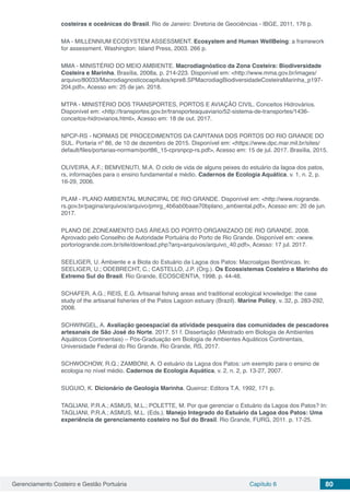 Gerenciamento Costeiro e Gestão Portuária Capítulo 6 80
costeiras e oceânicas do Brasil. Rio de Janeiro: Diretoria de Geociências - IBGE, 2011, 176 p.
MA - MILLENNIUM ECOSYSTEM ASSESSMENT. Ecosystem and Human WellBeing: a framework
for assessment. Washington: Island Press, 2003. 266 p.
MMA - MINISTÉRIO DO MEIO AMBIENTE. Macrodiagnóstico da Zona Costeira: Biodiversidade
Costeira e Marinha. Brasília, 2008a, p. 214-223. Disponível em: <http://www.mma.gov.br/images/
arquivo/80033/Macrodiagnosticocapitulos/xpre8.SPMacrodiagBiodiversidadeCosteiraMarinha_p197-
204.pdf>, Acesso em: 25 de jan. 2018.
MTPA - MINISTÉRIO DOS TRANSPORTES, PORTOS E AVIAÇÃO CIVIL. Conceitos Hidrovários.
Disponível em: <http://transportes.gov.br/transporteaquaviario/52-sistema-de-transportes/1436-
conceitos-hidroviarios.html>, Acesso em: 18 de out. 2017.
NPCP-RS - NORMAS DE PROCEDIMENTOS DA CAPITANIA DOS PORTOS DO RIO GRANDE DO
SUL. Portaria nº 86, de 10 de dezembro de 2015. Disponível em: <https://www.dpc.mar.mil.br/sites/
default/files/portarias-normam/port86_15-cprsnpcp-rs.pdf>, Acesso em: 15 de jul. 2017. Brasília, 2015.
OLIVEIRA, A.F.; BEMVENUTI, M.A. O ciclo de vida de alguns peixes do estuário da lagoa dos patos,
rs, informações para o ensino fundamental e médio. Cadernos de Ecologia Aquática, v. 1, n. 2, p.
16-29, 2006.
PLAM - PLANO AMBIENTAL MUNICIPAL DE RIO GRANDE. Disponível em: <http://www.riogrande.
rs.gov.br/pagina/arquivos/arquivo/pmrg_4b6ab0baae70bplano_ambiental.pdf>, Acesso em: 20 de jun.
2017.
PLANO DE ZONEAMENTO DAS ÁREAS DO PORTO ORGANIZADO DE RIO GRANDE. 2008.
Aprovado pelo Conselho de Autoridade Portuária do Porto de Rio Grande. Disponível em: <www.
portoriogrande.com.br/site/download.php?arq=arquivos/arquivo_40.pdf>, Acesso: 17 jul. 2017.
SEELIGER, U. Ambiente e a Biota do Estuário da Lagoa dos Patos: Macroalgas Bentônicas. In:
SEELIGER, U.; ODEBRECHT, C.; CASTELLO, J.P. (Org.). Os Ecossistemas Costeiro e Marinho do
Extremo Sul do Brasil. Rio Grande, ECOSCIENTIA, 1998. p. 44-48.
SCHAFER, A.G.; REIS, E.G. Artisanal fishing areas and traditional ecological knowledge: the case
study of the artisanal fisheries of the Patos Lagoon estuary (Brazil). Marine Policy, v. 32, p. 283-292,
2008.
SCHWINGEL, A. Avaliação geoespacial da atividade pesqueira das comunidades de pescadores
artesanais de São José do Norte. 2017. 51 f. Dissertação (Mestrado em Biologia de Ambientes
Aquáticos Continentais) – Pós-Graduação em Biologia de Ambientes Aquáticos Continentais,
Universidade Federal do Rio Grande, Rio Grande, RS, 2017.
SCHWOCHOW, R.Q.; ZAMBONI, A. O estuário da Lagoa dos Patos: um exemplo para o ensino de
ecologia no nível médio. Cadernos de Ecologia Aquática, v. 2, n. 2, p. 13-27, 2007.
SUGUIO, K. Dicionário de Geologia Marinha. Queiroz: Editora T.A, 1992, 171 p.
TAGLIANI, P.R.A.; ASMUS, M.L.; POLETTE, M. Por que gerenciar o Estuário da Lagoa dos Patos? In:
TAGLIANI, P.R.A.; ASMUS, M.L. (Eds.). Manejo Integrado do Estuário da Lagoa dos Patos: Uma
experiência de gerenciamento costeiro no Sul do Brasil. Rio Grande, FURG, 2011. p. 17-25.
 