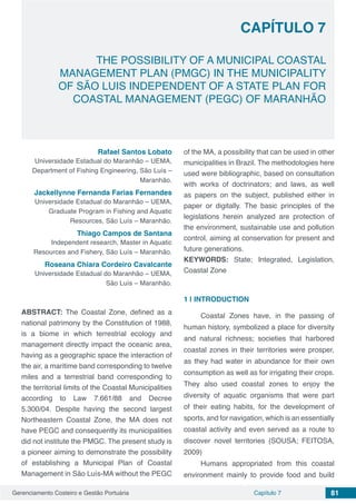 Gerenciamento Costeiro e Gestão Portuária 81Capítulo 7
THE POSSIBILITY OF A MUNICIPAL COASTAL
MANAGEMENT PLAN (PMGC) IN THE MUNICIPALITY
OF SÃO LUIS INDEPENDENT OF A STATE PLAN FOR
COASTAL MANAGEMENT (PEGC) OF MARANHÃO
Capítulo 7
Rafael Santos Lobato
Universidade Estadual do Maranhão – UEMA,
Department of Fishing Engineering, São Luís –
Maranhão.
Jackellynne Fernanda Farias Fernandes
Universidade Estadual do Maranhão – UEMA,
Graduate Program in Fishing and Aquatic
Resources, São Luís – Maranhão.
Thiago Campos de Santana
Independent research, Master in Aquatic
Resources and Fishery, São Luís – Maranhão.
Roseana Chiara Cordeiro Cavalcante
Universidade Estadual do Maranhão – UEMA,
São Luís – Maranhão.
ABSTRACT: The Coastal Zone, defined as a
national patrimony by the Constitution of 1988,
is a biome in which terrestrial ecology and
management directly impact the oceanic area,
having as a geographic space the interaction of
the air, a maritime band corresponding to twelve
miles and a terrestrial band corresponding to
the territorial limits of the Coastal Municipalities
according to Law 7.661/88 and Decree
5.300/04. Despite having the second largest
Northeastern Coastal Zone, the MA does not
have PEGC and consequently its municipalities
did not institute the PMGC. The present study is
a pioneer aiming to demonstrate the possibility
of establishing a Municipal Plan of Coastal
Management in São Luís-MA without the PEGC
of the MA, a possibility that can be used in other
municipalities in Brazil. The methodologies here
used were bibliographic, based on consultation
with works of doctrinators; and laws, as well
as papers on the subject, published either in
paper or digitally. The basic principles of the
legislations herein analyzed are protection of
the environment, sustainable use and pollution
control, aiming at conservation for present and
future generations.
KEYWORDS: State; Integrated, Legislation,
Coastal Zone
1 | 	INTRODUCTION
Coastal Zones have, in the passing of
human history, symbolized a place for diversity
and natural richness; societies that harbored
coastal zones in their territories were prosper,
as they had water in abundance for their own
consumption as well as for irrigating their crops.
They also used coastal zones to enjoy the
diversity of aquatic organisms that were part
of their eating habits, for the development of
sports, and for navigation, which is an essentially
coastal activity and even served as a route to
discover novel territories (SOUSA; FEITOSA,
2009)
Humans appropriated from this coastal
environment mainly to provide food and build
 