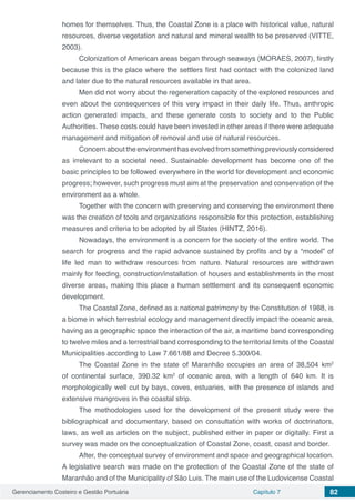 Gerenciamento Costeiro e Gestão Portuária Capítulo 7 82
homes for themselves. Thus, the Coastal Zone is a place with historical value, natural
resources, diverse vegetation and natural and mineral wealth to be preserved (VITTE,
2003).
Colonization of American areas began through seaways (MORAES, 2007), firstly
because this is the place where the settlers first had contact with the colonized land
and later due to the natural resources available in that area.
Men did not worry about the regeneration capacity of the explored resources and
even about the consequences of this very impact in their daily life. Thus, anthropic
action generated impacts, and these generate costs to society and to the Public
Authorities. These costs could have been invested in other areas if there were adequate
management and mitigation of removal and use of natural resources.
Concernabouttheenvironmenthasevolvedfromsomethingpreviouslyconsidered
as irrelevant to a societal need. Sustainable development has become one of the
basic principles to be followed everywhere in the world for development and economic
progress; however, such progress must aim at the preservation and conservation of the
environment as a whole.
Together with the concern with preserving and conserving the environment there
was the creation of tools and organizations responsible for this protection, establishing
measures and criteria to be adopted by all States (HINTZ, 2016).
Nowadays, the environment is a concern for the society of the entire world. The
search for progress and the rapid advance sustained by profits and by a “model” of
life led man to withdraw resources from nature. Natural resources are withdrawn
mainly for feeding, construction/installation of houses and establishments in the most
diverse areas, making this place a human settlement and its consequent economic
development.
The Coastal Zone, defined as a national patrimony by the Constitution of 1988, is
a biome in which terrestrial ecology and management directly impact the oceanic area,
having as a geographic space the interaction of the air, a maritime band corresponding
to twelve miles and a terrestrial band corresponding to the territorial limits of the Coastal
Municipalities according to Law 7.661/88 and Decree 5.300/04.
The Coastal Zone in the state of Maranhão occupies an area of 38,504 km2
of continental surface, 390.32 km2
of oceanic area, with a length of 640 km. It is
morphologically well cut by bays, coves, estuaries, with the presence of islands and
extensive mangroves in the coastal strip.
The methodologies used for the development of the present study were the
bibliographical and documentary, based on consultation with works of doctrinators,
laws, as well as articles on the subject, published either in paper or digitally. First a
survey was made on the conceptualization of Coastal Zone, coast, coast and border.
After, the conceptual survey of environment and space and geographical location.
A legislative search was made on the protection of the Coastal Zone of the state of
Maranhão and of the Municipality of São Luis. The main use of the Ludovicense Coastal
 