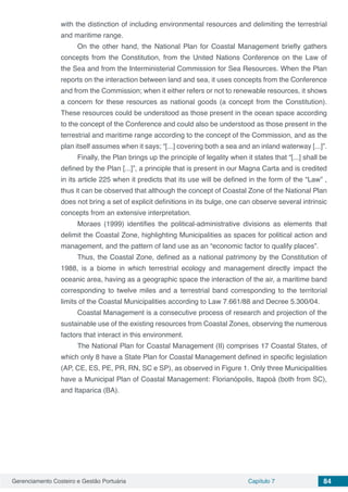 Gerenciamento Costeiro e Gestão Portuária Capítulo 7 84
with the distinction of including environmental resources and delimiting the terrestrial
and maritime range.
On the other hand, the National Plan for Coastal Management briefly gathers
concepts from the Constitution, from the United Nations Conference on the Law of
the Sea and from the Interministerial Commission for Sea Resources. When the Plan
reports on the interaction between land and sea, it uses concepts from the Conference
and from the Commission; when it either refers or not to renewable resources, it shows
a concern for these resources as national goods (a concept from the Constitution).
These resources could be understood as those present in the ocean space according
to the concept of the Conference and could also be understood as those present in the
terrestrial and maritime range according to the concept of the Commission, and as the
plan itself assumes when it says; “[...] covering both a sea and an inland waterway [...]”.
Finally, the Plan brings up the principle of legality when it states that “[...] shall be
defined by the Plan [...]”, a principle that is present in our Magna Carta and is credited
in its article 225 when it predicts that its use will be defined in the form of the “Law” ,
thus it can be observed that although the concept of Coastal Zone of the National Plan
does not bring a set of explicit definitions in its bulge, one can observe several intrinsic
concepts from an extensive interpretation.
Moraes (1999) identifies the political-administrative divisions as elements that
delimit the Coastal Zone, highlighting Municipalities as spaces for political action and
management, and the pattern of land use as an “economic factor to qualify places”.
Thus, the Coastal Zone, defined as a national patrimony by the Constitution of
1988, is a biome in which terrestrial ecology and management directly impact the
oceanic area, having as a geographic space the interaction of the air, a maritime band
corresponding to twelve miles and a terrestrial band corresponding to the territorial
limits of the Coastal Municipalities according to Law 7.661/88 and Decree 5.300/04.
Coastal Management is a consecutive process of research and projection of the
sustainable use of the existing resources from Coastal Zones, observing the numerous
factors that interact in this environment.
The National Plan for Coastal Management (II) comprises 17 Coastal States, of
which only 8 have a State Plan for Coastal Management defined in specific legislation
(AP, CE, ES, PE, PR, RN, SC e SP), as observed in Figure 1. Only three Municipalities
have a Municipal Plan of Coastal Management: Florianópolis, Itapoá (both from SC),
and Itaparica (BA).
 