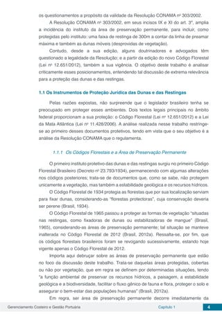 Gerenciamento Costeiro e Gestão Portuária Capítulo 1 4
os questionamentos a propósito da validade da Resolução CONAMA no
303/2002.
A Resolução CONAMA no
303/2002, em seus incisos IX e XI do art. 3º, amplia
a incidência do instituto da área de preservação permanente, para incluir, como
protegidas pelo instituto: uma faixa de restinga de 300m a contar da linha de preamar
máxima e também as dunas móveis (desprovidas de vegetação).
Contudo, desde a sua edição, alguns doutrinadores e advogados têm
questionado a legalidade da Resolução; e a partir da edição do novo Código Florestal
(Lei no
12.651/2012), também a sua vigência. O objetivo deste trabalho é analisar
criticamente esses posicionamentos, entendendo tal discussão de extrema relevância
para a proteção das dunas e das restingas.
1.1	Os Instrumentos de Proteção Jurídica das Dunas e das Restingas
Pelas razões expostas, não surpreende que o legislador brasileiro tenha se
preocupado em proteger esses ambientes. Dois textos legais principais no âmbito
federal proporcionam a sua proteção: o Código Florestal (Lei no
12.651/2012) e a Lei
da Mata Atlântica (Lei no
11.428/2006). A análise realizada nesse trabalho restringe-
se ao primeiro desses documentos protetivos, tendo em vista que o seu objetivo é a
análise da Resolução CONAMA que o regulamenta.
	
1.1.1	 Os Códigos Florestais e a Área de Preservação Permanente
O primeiro instituto protetivo das dunas e das restingas surgiu no primeiro Código
Florestal Brasileiro (Decreto no
23.793/1934), permanecendo com algumas alterações
nos códigos posteriores; trata-se de documentos que, como se sabe, não protegem
unicamente a vegetação, mas também a estabilidade geológica e os recursos hídricos.
O Código Florestal de 1934 protegia as florestas que por sua localização serviam
para fixar dunas, considerando-as “florestas protectoras”, cuja conservação deveria
ser perene (Brasil, 1934).
O Código Florestal de 1965 passou a proteger as formas de vegetação “situadas
nas restingas, como fixadoras de dunas ou estabilizadoras de mangue” (Brasil,
1965), considerando-as áreas de preservação permanente; tal situação se manteve
inalterada no Código Florestal de 2012 (Brasil, 2012a). Ressalta-se, por fim, que
os códigos florestais brasileiros foram se revogando sucessivamente, estando hoje
vigente apenas o Código Florestal de 2012.
Importa aqui debruçar sobre as áreas de preservação permanente que estão
no foco da discussão deste trabalho. Trata-se daquelas áreas protegidas, cobertas
ou não por vegetação, que em regra se definem por determinadas situações, tendo
“a função ambiental de preservar os recursos hídricos, a paisagem, a estabilidade
geológica e a biodiversidade, facilitar o fluxo gênico de fauna e flora, proteger o solo e
assegurar o bem-estar das populações humanas” (Brasil, 2012a).
Em regra, ser área de preservação permanente decorre imediatamente da
 