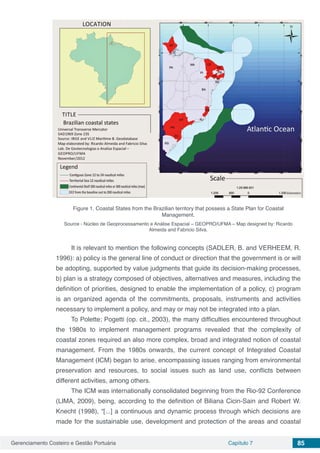 Gerenciamento Costeiro e Gestão Portuária Capítulo 7 85
Figure 1. Coastal States from the Brazilian territory that possess a State Plan for Coastal
Management.
Source - Núcleo de Geoprocessamento e Análise Espacial – GEOPRO/UFMA – Map designed by: Ricardo
Almeida and Fabricio Silva.
It is relevant to mention the following concepts (SADLER, B. and VERHEEM, R.
1996): a) policy is the general line of conduct or direction that the government is or will
be adopting, supported by value judgments that guide its decision-making processes,
b) plan is a strategy composed of objectives, alternatives and measures, including the
definition of priorities, designed to enable the implementation of a policy, c) program
is an organized agenda of the commitments, proposals, instruments and activities
necessary to implement a policy, and may or may not be integrated into a plan.
To Polette; Pogetti (op. cit., 2003), the many difficulties encountered throughout
the 1980s to implement management programs revealed that the complexity of
coastal zones required an also more complex, broad and integrated notion of coastal
management. From the 1980s onwards, the current concept of Integrated Coastal
Management (ICM) began to arise, encompassing issues ranging from environmental
preservation and resources, to social issues such as land use, conflicts between
different activities, among others.
The ICM was internationally consolidated beginning from the Rio-92 Conference
(LIMA, 2009), being, according to the definition of Biliana Cicin-Sain and Robert W.
Knecht (1998), “[...] a continuous and dynamic process through which decisions are
made for the sustainable use, development and protection of the areas and coastal
 