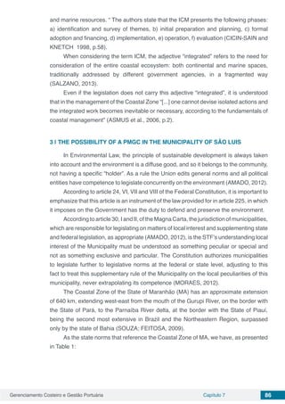 Gerenciamento Costeiro e Gestão Portuária Capítulo 7 86
and marine resources. “ The authors state that the ICM presents the following phases:
a) identification and survey of themes, b) initial preparation and planning, c) formal
adoption and financing, d) implementation, e) operation, f) evaluation (CICIN-SAIN and
KNETCH 1998, p.58).
When considering the term ICM, the adjective “integrated” refers to the need for
consideration of the entire coastal ecosystem: both continental and marine spaces,
traditionally addressed by different government agencies, in a fragmented way
(SALZANO, 2013).
Even if the legislation does not carry this adjective “integrated”, it is understood
that in the management of the Coastal Zone “[...] one cannot devise isolated actions and
the integrated work becomes inevitable or necessary, according to the fundamentals of
coastal management” (ASMUS et al., 2006, p.2).
3 | 	THE POSSIBILITY OF A PMGC IN THE MUNICIPALITY OF SÃO LUIS
In Environmental Law, the principle of sustainable development is always taken
into account and the environment is a diffuse good, and so it belongs to the community,
not having a specific “holder”. As a rule the Union edits general norms and all political
entities have competence to legislate concurrently on the environment (AMADO, 2012).
According to article 24, VI, VII and VIII of the Federal Constitution, it is important to
emphasize that this article is an instrument of the law provided for in article 225, in which
it imposes on the Government has the duty to defend and preserve the environment.
According to article 30, I and II, of the Magna Carta, the jurisdiction of municipalities,
which are responsible for legislating on matters of local interest and supplementing state
and federal legislation, as appropriate (AMADO, 2012), is the STF’s understanding local
interest of the Municipality must be understood as something peculiar or special and
not as something exclusive and particular. The Constitution authorizes municipalities
to legislate further to legislative norms at the federal or state level, adjusting to this
fact to treat this supplementary rule of the Municipality on the local peculiarities of this
municipality, never extrapolating its competence (MORAES, 2012).
The Coastal Zone of the State of Maranhão (MA) has an approximate extension
of 640 km, extending west-east from the mouth of the Gurupi River, on the border with
the State of Pará, to the Parnaíba River delta, at the border with the State of Piauí,
being the second most extensive in Brazil and the Northeastern Region, surpassed
only by the state of Bahia (SOUZA; FEITOSA, 2009).
As the state norms that reference the Coastal Zone of MA, we have, as presented
in Table 1:
 