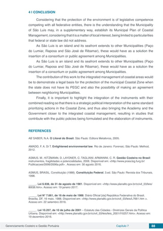 Gerenciamento Costeiro e Gestão Portuária Capítulo 7 88
4 | 	CONCLUSION
Considering that the protection of the environment is of legislative competence
competing with all federative entities, there is the understanding that the Municipality
of São Luis may, in a supplementary way, establish its Municipal Plan of Coastal
Management,consideringthatitisamatteroflocalinterest,beinglimitedtoparticularities
that federal or state law did not address.
As São Luis is an island and its seafront extends to other Municipalities (Paço
do Lumiar, Raposa and São José de Ribamar), these would have as a solution the
insertion of a consortium or public agreement among Municipalities.
As São Luis is an island and its seafront extends to other Municipalities (Paço
do Lumiar, Raposa and São José de Ribamar), these would have as a solution the
insertion of a consortium or public agreement among Municipalities.
The contribution of this work to the integrated management of coastal areas would
be to demonstrate a legal basis for the protection of the municipal Coastal Zone when
the state does not have its PEGC and also the possibility of making an agreement
between neighboring Municipalities.
Finally, it is important to highlight the integration of the instruments with their
combined reading so that there is a strategic political interpretation of the same standard
prioritizing actions in the Coastal Zone, and thus also bringing the Academy and the
Government closer to the integrated coastal management, resulting in studies that
contribute with the public policies being formulated and the elaboration of instruments.
REFERENCES
AB´SABER, N.A. O Litoral do Brasil. São Paulo: Editora Metalivros, 2005.
AMADO, F. A. Di T. Enlightened environmental law. Rio de Janeiro: Forensic; São Paulo: Method,
2012.
ASMUS, M.; KITZMANN, D. LAYDNER, C; TAGLIANI; ARMANINI, C. R. Gestão Costeira no Brasil:
instrumentos, fragilidades e potencialidades, 2006. Disponível em: <http://www.praia.log.furg.br/
Publicacoes/2006/2006a.pdf> . Acesso em: 30 agosto 2016.
ASMUS, BRASIL. Constituição (1988). Constituição Federal. 3.ed. São Paulo: Revista dos Tribunais,
1998.
_____. Lei 6.938, de 31 de agosto de 1981. Disponível em: <http://www.planalto.gov.br/ccivil_03/leis/
l6938.htm>. Acesso em: 19 janeiro 2017.
_____. Lei N° 7.661, de 16 de maio de 1988. Diário Oficial [da] República Federativa do Brasil,
Brasília, DF, 16 maio. 1988. Disponível em: <http://www.planalto.gov.br/ccivil_03/leis/L7661.htm >.
Acesso em: 22 setembro 2016.
_____. Lei 10.257, de 10 de julho de 2001 – Estatuto das Cidades - Diretrizes Gerais da Política
Urbana. Disponível em: <http://www.planalto.gov.br/ccivil_03/leis/leis_2001/l10257.htm>. Acesso em:
19 dezembro 2016.
 