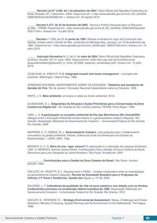 Gerenciamento Costeiro e Gestão Portuária Capítulo 7 89
_____. Decreto Lei N° 5.300, de 7 de dezembro de 2004. Diário Oficial [da] República Federativa do
Brasil, Brasília, DF, 7 dezembro. 2004. Disponível em: < http://www.planalto.gov.br/ccivil_03/_ato2004-
2006/2004/decreto/D5300.htm >. Acesso em: 22 agosto 2016.
_____. Decreto 5.377, de 23 de fevereiro de 2005. Aprova a Política Nacional para os Recursos
do Mar – PNRM. Disponível em: <http://www.planalto.gov.br/ccivil_03/_Ato2004- 2006/2005/Decreto/
D5377.htm>. Acesso em: 16 julho 2016.
_____. Decreto nº 1530, de 22 de junho de 1995. Declara a entrada em vigor da Convenção das
Nações Unidas sobre o Direito do Mar, concluída em Montego Bay, Jamaica, em 10 de dezembro de
1982. Disponível em: <http://www.planalto.gov.br/ccivil_03/decreto/ 1995/D1530.htm>. Acesso em: 16
julho 2016.
_____. Instrução Normativa N° 5, de 21 de maio de 2004. Diário Oficial [da] República Federativa
do Brasil, Brasília, DF, 21 maio. 2004. Disponível em <http://4ccr.pgr.mpf.mp.br/institucional/
gruposdetrabalho/gtpesca/03_in_mma_05.2004_especies_ameacadas.pdf>. Acesso em: 12 julho
2016.
CICIN-SAIN, B.; KNECHT, R.W. Integrated coastal and ocean management – concepts and
practices. Washington: Island Press, 1998.
COMISSÃO NACIONAL INDEPENDENTE SOBRE OS OCEANOS – Relatório aos tomadores de
decisão do País. Rio de Janeiro: Comissão Nacional Independente sobre os Oceanos, 1998.
HINTZ, J. K. Meio ambiente: princípios e tutela do direito ambiental. 2016.
GUADAGNIN, D. L. Diagnóstico da Situação e Ações Prioritárias para a Conservação da Zona
Costeira da Região Sul - Rio Grande do Sul e Santa Catarina. FEPAM, Porto Alegre, 1999.
LIMA, L. S. A participação no conselho ambiental da Ilha dos Marinheiros (Rio Grande/RS):
diálogos entre a Educação Ambiental transformadora e o gerenciamento costeiro integrado. Rio
Grande, Dissertação (Mestrado em Gerenciamento Costeiro) – Universidade Federal do Rio Grande,
Rio Grande, 2009.
MARRONI, E. V.; ASMUS, M. L. Gerenciamento Costeiro: uma proposta para o fortalecimento
comunitário na gestão ambiental. Pelotas: Editora da União Sul-Americana de Estudos da
Biodiversidade – USEB, 2005. 149p.
MORAES, A. C. R. Beira do mar, lugar comum? A valorização e a valoração dos espaços litorâneos.
1997. In: MORAES, Antonio Carlos Robert. Contribuições Para a Gestão da Zona Costeira do Brasil.
Elementos para uma Geografia do Litoral Brasileiro. São Paulo: Annablume, 2007.
__________. Contribuições para a Gestão da Zona Costeira do Brasil. São Paulo: Hucitec/
EDUSP, 1999.
POLLETE, M.; PAGETTI, S. L. Gesamp Icam e PNGC – Análise comparativa entre as metodologias
de gerenciamento costeiro integrado. Revista da Sociedade Brasileira para o Progresso da
Ciência, nº4 Tema e Tendências: Gestão das Águas, p. 27-30. 2003.
SALZANO, L. F. Indicadores da qualidade de vida na zona costeira e sua relação com os direitos
fundamentais previstos na constituição federal brasileira de 1988. Dissertação (Mestrado em
Gerenciamento Costeiro) – Universidade Federal do Rio Grande, Rio Grande. 2013
SADLER, B.; VERHEEM, R. – Strategic Environmental Assessment: Status, Challenges and Future
Directions. Ministry of Housing, Spatial Planning and the Environment of the Netherlands, The Hague,
1996.
 