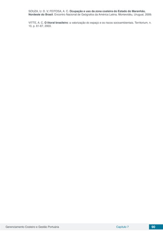 Gerenciamento Costeiro e Gestão Portuária Capítulo 7 90
SOUZA, U. D. V; FEITOSA, A. C. Ocupação e uso da zona costeira do Estado do Maranhão,
Nordeste do Brasil. Encontro Nacional de Geógrafos da América Latina. Montevidéu, Uruguai, 2009.
VITTE, A. C. O litoral brasileiro: a valorização do espaço e os riscos socioambientais. Territorium, n.
10, p. 61-67, 2003.
 