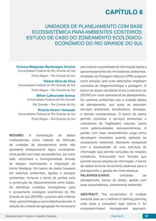 Gerenciamento Costeiro e Gestão Portuária 91Capítulo 8
UNIDADES DE PLANEJAMENTO COM BASE
ECOSSISTÊMICA PARA AMBIENTES COSTEIROS:
ESTUDO DE CASO DO ZONEAMENTO ECOLÓGICO-
ECONÔMICO DO RIO GRANDE DO SUL
Capítulo 8
Vinícius Melgarejo Montenegro Silveira
Universidade Federal do Rio Grande do Sul
Porto Alegre – Rio Grande do Sul
Tatiana Silva da Silva
Universidade Federal do Rio Grande do Sul
Porto Alegre – Rio Grande do Sul
Milton Lafourcade Asmus
Universidade Federal do Rio Grande
Rio Grande – Rio Grande do Sul
Priscila Hiromi Yamazaki
Universidade Federal do Rio Grande do Sul
Porto Alegre – Rio Grande do Sul
RESUMO: A combinação de dados
multissetoriais como método de definição
de unidades de planejamento ainda não
apresenta embasamento lógico consistente.
Uma gestão com base ecossistêmica, por outro
lado, reconhece a homogeneidade através
do espaço, expressando a integração de
forma fidedigna. Um banco de dados baseado
em sistemas ambientais, ligadas a serviços
ambientais, torna-se o ponto de partida para
a construção de relacionamentos entre dados.
Ao identificar unidades homogêneas para
o zoneamento ecológico econômico do Rio
Grande do Sul (ZEERS), surgiram dois critérios
vitais: geomorfologia e uso e cobertura do solo.A
adoção da unidade de agregação foi necessária
para reduzir a quantidade de informação ligada a
aproximadamente oito mil sistemas ambientais.
Unidades da Paisagem Natural (UPN) surgiram
como solução, pois suas descrições englobam
conceitos de fitogeomorfologia e paisagem. O
banco de dados resultante forma a estrutura do
ZEERS em nível operacional de planejamento.
Os sistemas ambientais são a unidade básica
de planejamento, aos quais se associam
serviços ambientais, beneficiários, ameaças,
e demais características. O banco de dados
permite consultas a serviços ambientais e
indicadores de fragilidades naturais, assim
como potencialidades socioeconômicas. A
gestão com base ecossistêmica surge como
abordagem inovadora quando aplicada ao
zoneamento ambiental, altamente compatível
com a necessidade de uma estrutura de
informação que permite consultas de relações
complexas. Estruturado num formato que
permite futuras adições de informação, o banco
de dados torna-se ferramenta poderosa para o
planejamento e gestão em nível estadual.
PALAVRAS-CHAVE: Unidades de
planejamento, banco de dados, gestão com
base ecossistêmica, zoneamento ambiental.
ABSTRACT: The combination of multiple
sectorial data as a method of defining planning
units lacks a consistent logic behind it. An
ecosystem-based management approach,
 