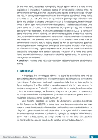 Gerenciamento Costeiro e Gestão Portuária Capítulo 8 92
on the other hand, recognizes homogeneity through space, which is a more reliable
expression of integration. A database rooted on environmental systems, linked to
environmental services, becomes an easier starting point to build relationships between
the data. In identifying homogenous units for the ecological-economical zoning in Rio
Grande do Sul (ZEE-RS), two criteria emerged as vital: geomorphology and land use and
cover. The adoption of a nesting unit was necessary to reduce the amount of information
linked to about eight thousand environmental systems. The Natural Landscape Units
(NLU) came as a solution, once they comprise phytogeomorphology and landscape
concepts in their description. The resulting database consists in the ZEE-RS framework
at the operational level of planning. The environmental systems are the basic planning
units, to which environmental services, beneficiaries, threats and other characteristics
are associated. The database allows queries to be performed from fields such as
environmental services, natural fragility scores as well as socioeconomic potential.
The ecosystem-based management emerges as an innovative approach when applied
to environmental zoning, highly compatible with the need for an information structure
that allows consultation from complex relations. Structured in a format that allows
future additions of information, the database becomes a powerful tool for planning and
management at state level.
KEYWORDS:Planningunits,database,ecosystem-basedmanagement,environmental
zoning.
1 | 	INTRODUÇÃO
A integração das informações obtidas na etapa de diagnóstico para fins de
zoneamento ambiental dificilmente resulta em unidades de planejamento efetivamente
homogêneas. A abordagem tradicional, compartimentada, trata as informações de
forma inadequada à análise sistêmica, criando a necessidade de novas técnicas de
análise e planejamento. O Ministério do Meio Ambiente, na avaliação realizada sobre
o ZEE na Amazônia Legal, no Âmbito do Programa ZEE, explicita “a necessidade
de incorporar temáticas contemporâneas (serviços ecossistêmicos, gestão de riscos,
mudanças climáticas, dentre outros)” (MMA, 2016).
Este trabalho acontece no âmbito do Zoneamento Ecológico-Econômico
do Rio Grande do Sul (ZEERS) e busca gerar uma base ecossistêmica que deve
apoiar a etapa de prognóstico absorvendo e modelando as informações da etapa de
diagnóstico, possibilitando sua utilização dentro abordagem sistêmica baseada em
sistemas e serviços ambientais. Como ensaio à geração da base para todo o território
continental do estado, realizou-se o mapeamento dos sistemas para a zona costeira
do Rio Grande Sul, área de estudo deste trabalho, apresentada na Figura 1.
 