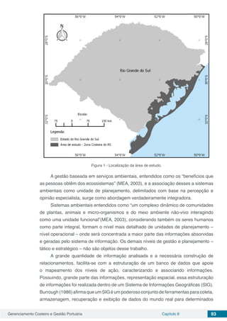 Gerenciamento Costeiro e Gestão Portuária Capítulo 8 93
Figura 1 - Localização da área de estudo.
A gestão baseada em serviços ambientais, entendidos como os “benefícios que
as pessoas obtêm dos ecossistemas” (MEA, 2003), e a associação desses a sistemas
ambientais como unidade de planejamento, delimitados com base na percepção e
opinião especialista, surge como abordagem verdadeiramente integradora.
Sistemas ambientais entendidos como “um complexo dinâmico de comunidades
de plantas, animais e micro-organismos e do meio ambiente não-vivo interagindo
como uma unidade funcional”(MEA, 2003), considerando também os seres humanos
como parte integral, formam o nível mais detalhado de unidades de planejamento –
nível operacional – onde será concentrada a maior parte das informações absorvidas
e geradas pelo sistema de informação. Os demais níveis de gestão e planejamento –
tático e estratégico – não são objetos desse trabalho.
A grande quantidade de informação analisada e a necessária construção de
relacionamentos, facilita-se com a estruturação de um banco de dados que apoie
o mapeamento dos níveis de ação, caracterizando e associando informações.
Possuindo, grande parte das informações, representação espacial, essa estruturação
de informações foi realizada dentro de um Sistema de Informações Geográficas (SIG).
Burrough (1986) afirma que um SIG é um poderoso conjunto de ferramentas para coleta,
armazenagem, recuperação e exibição de dados do mundo real para determinados
 