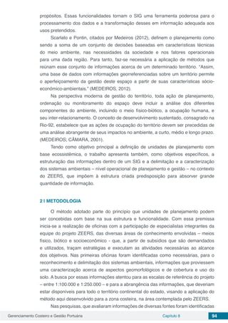 Gerenciamento Costeiro e Gestão Portuária Capítulo 8 94
propósitos. Essas funcionalidades tornam o SIG uma ferramenta poderosa para o
processamento dos dados e a transformação desses em informação adequada aos
usos pretendidos.
Scarlato e Pontin, citados por Medeiros (2012), definem o planejamento como
sendo a soma de um conjunto de decisões baseadas em características técnicas
do meio ambiente, nas necessidades da sociedade e nos fatores operacionais
para uma dada região. Para tanto, faz-se necessária a aplicação de métodos que
reúnam esse conjunto de informações acerca de um determinado território. “Assim,
uma base de dados com informações georreferenciadas sobre um território permite
o aperfeiçoamento da gestão deste espaço a partir de suas características sócio-
econômico-ambientais.” (MEDEIROS, 2012).
Na perspectiva moderna de gestão do território, toda ação de planejamento,
ordenação ou monitoramento do espaço deve incluir a análise dos diferentes
componentes do ambiente, incluindo o meio físico-biótico, a ocupação humana, e
seu inter-relacionamento. O conceito de desenvolvimento sustentado, consagrado na
Rio-92, estabelece que as ações de ocupação do território devem ser precedidas de
uma análise abrangente de seus impactos no ambiente, a curto, médio e longo prazo.
(MEDEIROS; CÂMARA, 2001).
Tendo como objetivo principal a definição de unidades de planejamento com
base ecossistêmica, o trabalho apresenta também, como objetivos específicos, a
estruturação das informações dentro de um SIG e a delimitação e a caracterização
dos sistemas ambientais – nível operacional de planejamento e gestão – no contexto
do ZEERS, que impõem à estrutura criada predisposição para absorver grande
quantidade de informação.
2 | 	METODOLOGIA
O método adotado parte do princípio que unidades de planejamento podem
ser concebidas com base na sua estrutura e funcionalidade. Com essa premissa
inicia-se a realização de oficinas com a participação de especialistas integrantes da
equipe do projeto ZEERS, das diversas áreas de conhecimento envolvidas – meios
físico, biótico e socioeconômico - que, a partir de subsídios que são demandados
e utilizados, traçam estratégias e executam as atividades necessárias ao alcance
dos objetivos. Nas primeiras oficinas foram identificadas como necessárias, para o
reconhecimento e delimitação dos sistemas ambientais, informações que proviessem
uma caracterização acerca de aspectos geomorfológicos e de cobertura e uso do
solo. A busca por essas informações atentou para as escalas de referência do projeto
– entre 1:100.000 e 1:250.000 – e para a abrangência das informações, que deveriam
estar disponíveis para todo o território continental do estado, visando a aplicação do
método aqui desenvolvido para a zona costeira, na área contemplada pelo ZEERS.
Nas pesquisas, que avaliaram informações de diversas fontes foram identificadas
 