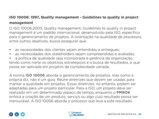 10
GESTÃO DE PROJETOS 2.0
ISO 10006: 1997, Quality management - Guidelines to quality in project
management
O ISO 10006:2003, Quality management; Guidelines to quality in project
management é um padrão internacional, desenvolvido pela ISO, específico
para o gerenciamento de projetos. A orientação na qualidade de processos,
entre outros objetivos, busca assegurar que:
• as necessidades dos clientes sejam entendidas e entregues;
• as necessidades dos stakeholders sejam compreendidas e avaliadas;
• a política de qualidade seja incorporada à gerência da organização,
tendo como norte os objetivos estratégicos e a busca de resultados, e que
possa ser aplicada em projetos de complexidade variada.
A norma ISO 10006 aborda o gerenciamento de projetos, mas como a
própria diz, não é um guia. Reúne diretrizes que devem ser usadas para
manter a qualidade em projetos. Essas diretrizes, no entanto, podem ser
adaptadas para um projeto particular. Para a ISO, um projeto deve ser
realizado em um determinado espaço de tempo, enquanto o PMBOK
enfoca a criação de um produto, serviço ou algo cujo resultado possa ser
mensurável. A ISO 10006 aborda o processo que leva a este resultado.
 