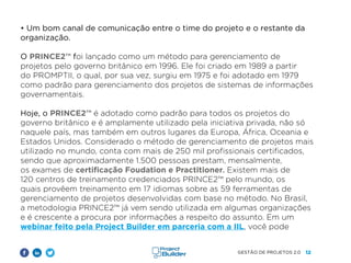 12
GESTÃO DE PROJETOS 2.0
• Um bom canal de comunicação entre o time do projeto e o restante da
organização.
O PRINCE2™ foi lançado como um método para gerenciamento de
projetos pelo governo britânico em 1996. Ele foi criado em 1989 a partir
do PROMPTII, o qual, por sua vez, surgiu em 1975 e foi adotado em 1979
como padrão para gerenciamento dos projetos de sistemas de informações
governamentais.
Hoje, o PRINCE2™ é adotado como padrão para todos os projetos do
governo britânico e é amplamente utilizado pela iniciativa privada, não só
naquele país, mas também em outros lugares da Europa, África, Oceania e
Estados Unidos. Considerado o método de gerenciamento de projetos mais
utilizado no mundo, conta com mais de 250 mil profissionais certificados,
sendo que aproximadamente 1.500 pessoas prestam, mensalmente,
os exames de certificação Foudation e Practitioner. Existem mais de
120 centros de treinamento credenciados PRINCE2™ pelo mundo, os
quais provêem treinamento em 17 idiomas sobre as 59 ferramentas de
gerenciamento de projetos desenvolvidas com base no método. No Brasil,
a metodologia PRINCE2™ já vem sendo utilizada em algumas organizações
e é crescente a procura por informações a respeito do assunto. Em um
webinar feito pela Project Builder em parceria com a IIL, você pode
 