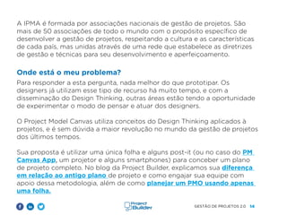 14
GESTÃO DE PROJETOS 2.0
A IPMA é formada por associações nacionais de gestão de projetos. São
mais de 50 associações de todo o mundo com o propósito específico de
desenvolver a gestão de projetos, respeitando a cultura e as características
de cada país, mas unidas através de uma rede que estabelece as diretrizes
de gestão e técnicas para seu desenvolvimento e aperfeiçoamento.
Onde está o meu problema?
Para responder a esta pergunta, nada melhor do que prototipar. Os
designers já utilizam esse tipo de recurso há muito tempo, e com a
disseminação do Design Thinking, outras áreas estão tendo a oportunidade
de experimentar o modo de pensar e atuar dos designers.
O Project Model Canvas utiliza conceitos do Design Thinking aplicados à
projetos, e é sem dúvida a maior revolução no mundo da gestão de projetos
dos últimos tempos.
Sua proposta é utilizar uma única folha e alguns post-it (ou no caso do PM
Canvas App, um projetor e alguns smartphones) para conceber um plano
de projeto completo. No blog da Project Builder, explicamos sua diferença
em relação ao antigo plano de projeto e como engajar sua equipe com
apoio dessa metodologia, além de como planejar um PMO usando apenas
uma folha.
 