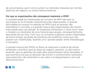 16
GESTÃO DE PROJETOS 2.0
de uma empresa, assim como cumprir as restrições impostas por clientes,
objetivos de negócio, ou outros fatores externos.
Por que as organizações não conseguem implantar o PPM?
A compleixidade da implantação do conceito de PPM não está na
tecnologia ou na limitação orçamentaria das organizações. A grande
dificuldade do sucesso na adoção do PPM é que as pessoas não
entenderam o conceito, e a grande maioria das organizações não tinham
maturidade para sua adoção. As empresas começaram a “olhar torto” para
o modelo e a interpretar de uma maneira equivocada, consequentemente,
desviando de seu foco. Com isso, os conceitos acabaram sendo implantados
de forma errada, resultado de tentativas de simplificar coisas que não
podiam ser simplificadas, fazendo uma “grande salada” entre metodologias
e conceitos.
A grande maioria dos PMOs no Brasil se reduziram a prática de utilizar
templates e distribuir para as áreas de negócio, pedindo, ou até mesmo
exigindo, que os gerentes de cada setor preenchessem esses templates. O
que acontecia era que as pessoas não tinham o conhecimento necessário
para preencher, não entendiam o seu valor e se perguntavam o por quê
dessa burocracia.
 