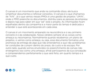 17
GESTÃO DE PROJETOS 2.0
O canvas é um movimento que anda na contramão disso, ele busca
simplificar documentos e reforçar conceitos. O canvas é o que chamamos
de “N:N”. Já o que vemos nesses PMOs é uma gestão de projetos “UM:N”,
onde o PMO preenche os documentos, distribui para as pessoas da empresa
e depois liga para saber em que “pé” está o projeto. As informações ficam
espalhadas dentro da companhia e a maior parte do tempo é dedicada a
entender o que está acontecendo em cada área.
O canvas é um movimento amparado na neurociência e o seu primeiro
conceito é o da colaboração. Nosso cérebro sempre vê as coisas como
ameaça ou recompensa. Normalmente quando recebemos um plano de
projetos, o vemos como ameaça, ou seja, esse documento formaliza uma
promessa da entrega de algo que não entendemos e que não acreditamos
ter condições de cumprir dentro do prazo, do custo e do escopo. Por
outro lado, quando somos envolvidos no preenchimento do canvas não
enxergamos isso como uma ameaça, afinal participamos da sua concepção
e compreendemos perfeitamente o que será feito, em quanto tempo e a
que custo.
 