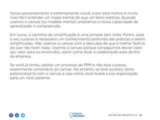18
GESTÃO DE PROJETOS 2.0
Nosso processamento é extremamente visual, e por este motivo é muito
mais fácil entender um mapa mental do que um texto extenso. Quando
usamos o canvas (ou modelo mental) ampliamos a nossa capacidade de
aprendizado e compreensão.
Em suma, o caminho da simplificação é uma jornada sem volta. Porém, para
o seu sucesso é necessário um conhecimento profundo das práticas a serem
simplificadas. Não usamos o canvas com a desculpa de que é melhor fazê-lo
do que não fazer nada. Usamos o canvas porque conseguimos deixar claro
seu valor para os envolvidos, assim como levar a colaboração para dentro
da empresa.
Se você já tentou adotar um processo de PPM e não teve sucesso,
experimente combiná-lo ao canvas. No entanto, se teve sucesso, tente
potencializá-lo com o canvas e veja como você levará a sua organização
para um novo patamar.
 