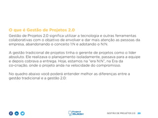 20
GESTÃO DE PROJETOS 2.0
O que é Gestão de Projetos 2.0
Gestão de Projetos 2.0 significa utilizar a tecnologia e outras ferramentas
colaborativas com o objetivo de envolver e dar mais atenção as pessoas da
empresa, abandonando o conceito 1:N e adotando o N:N.
A gestão tradicional de projetos tinha o gerente de projetos como o líder
absoluto. Ele realizava o planejamento isoladamente, passava para a equipe
e depois cobrava a entrega. Hoje, estamos na “era N:N”, na Era da
co-criação, onde o projeto anda na velocidade do compromisso.
No quadro abaixo você poderá entender melhor as diferenças entre a
gestão tradicional e a gestão 2.0:
 
