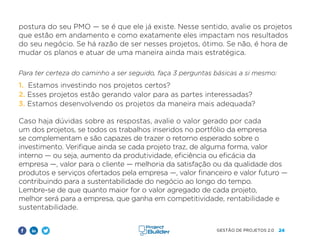 24
GESTÃO DE PROJETOS 2.0
postura do seu PMO — se é que ele já existe. Nesse sentido, avalie os projetos
que estão em andamento e como exatamente eles impactam nos resultados
do seu negócio. Se há razão de ser nesses projetos, ótimo. Se não, é hora de
mudar os planos e atuar de uma maneira ainda mais estratégica.
Para ter certeza do caminho a ser seguido, faça 3 perguntas básicas a si mesmo:
1. Estamos investindo nos projetos certos?
2. Esses projetos estão gerando valor para as partes interessadas?
3. Estamos desenvolvendo os projetos da maneira mais adequada?
Caso haja dúvidas sobre as respostas, avalie o valor gerado por cada
um dos projetos, se todos os trabalhos inseridos no portfólio da empresa
se complementam e são capazes de trazer o retorno esperado sobre o
investimento. Verifique ainda se cada projeto traz, de alguma forma, valor
interno — ou seja, aumento da produtividade, eficiência ou eficácia da
empresa —, valor para o cliente — melhoria da satisfação ou da qualidade dos
produtos e serviços ofertados pela empresa —, valor financeiro e valor futuro —
contribuindo para a sustentabilidade do negócio ao longo do tempo.
Lembre-se de que quanto maior for o valor agregado de cada projeto,
melhor será para a empresa, que ganha em competitividade, rentabilidade e
sustentabilidade.
 