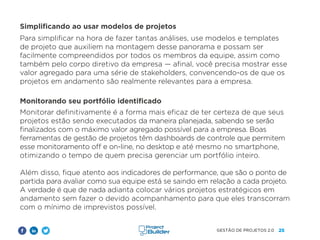 25
GESTÃO DE PROJETOS 2.0
Simplificando ao usar modelos de projetos
Para simplificar na hora de fazer tantas análises, use modelos e templates
de projeto que auxiliem na montagem desse panorama e possam ser
facilmente compreendidos por todos os membros da equipe, assim como
também pelo corpo diretivo da empresa — afinal, você precisa mostrar esse
valor agregado para uma série de stakeholders, convencendo-os de que os
projetos em andamento são realmente relevantes para a empresa.
Monitorando seu portfólio identificado
Monitorar definitivamente é a forma mais eficaz de ter certeza de que seus
projetos estão sendo executados da maneira planejada, sabendo se serão
finalizados com o máximo valor agregado possível para a empresa. Boas
ferramentas de gestão de projetos têm dashboards de controle que permitem
esse monitoramento off e on-line, no desktop e até mesmo no smartphone,
otimizando o tempo de quem precisa gerenciar um portfólio inteiro.
Além disso, fique atento aos indicadores de performance, que são o ponto de
partida para avaliar como sua equipe está se saindo em relação a cada projeto.
A verdade é que de nada adianta colocar vários projetos estratégicos em
andamento sem fazer o devido acompanhamento para que eles transcorram
com o mínimo de imprevistos possível.
 