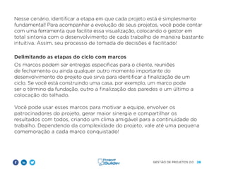 26
GESTÃO DE PROJETOS 2.0
Nesse cenário, identificar a etapa em que cada projeto está é simplesmente
fundamental! Para acompanhar a evolução de seus projetos, você pode contar
com uma ferramenta que facilite essa visualização, colocando o gestor em
total sintonia com o desenvolvimento de cada trabalho de maneira bastante
intuitiva. Assim, seu processo de tomada de decisões é facilitado!
Delimitando as etapas do ciclo com marcos
Os marcos podem ser entregas específicas para o cliente, reuniões
de fechamento ou ainda qualquer outro momento importante do
desenvolvimento do projeto que sirva para identificar a finalização de um
ciclo. Se você está construindo uma casa, por exemplo, um marco pode
ser o término da fundação, outro a finalização das paredes e um último a
colocação do telhado.
Você pode usar esses marcos para motivar a equipe, envolver os
patrocinadores do projeto, gerar maior sinergia e compartilhar os
resultados com todos, criando um clima amigável para a continuidade do
trabalho. Dependendo da complexidade do projeto, vale até uma pequena
comemoração a cada marco conquistado!
 