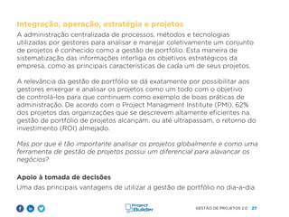 27
GESTÃO DE PROJETOS 2.0
Integração, operação, estratégia e projetos
A administração centralizada de processos, métodos e tecnologias
utilizadas por gestores para analisar e manejar coletivamente um conjunto
de projetos é conhecido como a gestão de portfólio. Esta maneira de
sistematização das informações interliga os objetivos estratégicos da
empresa, como as principais características de cada um de seus projetos.
A relevância da gestão de portfólio se dá exatamente por possibilitar aos
gestores enxergar e analisar os projetos como um todo com o objetivo
de controlá-los para que continuem como exemplo de boas práticas de
administração. De acordo com o Project Managment Institute (PMI), 62%
dos projetos das organizações que se descrevem altamente eficientes na
gestão de portfólio de projetos alcançam, ou até ultrapassam, o retorno do
investimento (ROI) almejado.
Mas por que é tão importante analisar os projetos globalmente e como uma
ferramenta de gestão de projetos possui um diferencial para alavancar os
negócios?
Apoio à tomada de decisões
Uma das principais vantagens de utilizar a gestão de portfólio no dia-a-dia
 