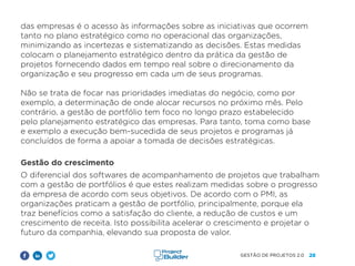 28
GESTÃO DE PROJETOS 2.0
das empresas é o acesso às informações sobre as iniciativas que ocorrem
tanto no plano estratégico como no operacional das organizações,
minimizando as incertezas e sistematizando as decisões. Estas medidas
colocam o planejamento estratégico dentro da prática da gestão de
projetos fornecendo dados em tempo real sobre o direcionamento da
organização e seu progresso em cada um de seus programas.
Não se trata de focar nas prioridades imediatas do negócio, como por
exemplo, a determinação de onde alocar recursos no próximo mês. Pelo
contrário, a gestão de portfólio tem foco no longo prazo estabelecido
pelo planejamento estratégico das empresas. Para tanto, toma como base
e exemplo a execução bem-sucedida de seus projetos e programas já
concluídos de forma a apoiar a tomada de decisões estratégicas.
Gestão do crescimento
O diferencial dos softwares de acompanhamento de projetos que trabalham
com a gestão de portfólios é que estes realizam medidas sobre o progresso
da empresa de acordo com seus objetivos. De acordo com o PMI, as
organizações praticam a gestão de portfólio, principalmente, porque ela
traz benefícios como a satisfação do cliente, a redução de custos e um
crescimento de receita. Isto possibilita acelerar o crescimento e projetar o
futuro da companhia, elevando sua proposta de valor.
 