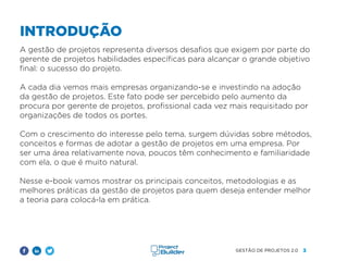 3
GESTÃO DE PROJETOS 2.0
A gestão de projetos representa diversos desafios que exigem por parte do
gerente de projetos habilidades específicas para alcançar o grande objetivo
final: o sucesso do projeto.
A cada dia vemos mais empresas organizando-se e investindo na adoção
da gestão de projetos. Este fato pode ser percebido pelo aumento da
procura por gerente de projetos, profissional cada vez mais requisitado por
organizações de todos os portes.
Com o crescimento do interesse pelo tema, surgem dúvidas sobre métodos,
conceitos e formas de adotar a gestão de projetos em uma empresa. Por
ser uma área relativamente nova, poucos têm conhecimento e familiaridade
com ela, o que é muito natural.
Nesse e-book vamos mostrar os principais conceitos, metodologias e as
melhores práticas da gestão de projetos para quem deseja entender melhor
a teoria para colocá-la em prática.
INTRODUÇÃO
 