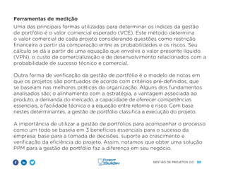 30
GESTÃO DE PROJETOS 2.0
Ferramentas de medição
Uma das principais formas utilizadas para determinar os índices da gestão
de portfólio é o valor comercial esperado (VCE). Este método determina
o valor comercial de cada projeto considerando questões como restrição
financeira a partir da comparação entre as probabilidades e os riscos. Seu
cálculo se dá a partir de uma equação que envolve o valor presente líquido
(VPN), o custo de comercialização e de desenvolvimento relacionados com a
probabilidade de sucesso técnico e comercial.
Outra forma de verificação da gestão de portfólio é o modelo de notas em
que os projetos são pontuados de acordo com critérios pré-definidos, que
se baseiam nas melhores práticas da organização. Alguns dos fundamentos
analisados são; o alinhamento com a estratégia, a vantagem associada ao
produto, a demanda do mercado, a capacidade de oferecer competências
essenciais, a facilidade técnica e a equação entre retorno e risco. Com base
nestes determinantes, a gestão de portfólio classifica a execução do projeto.
A importância de utilizar a gestão de portfólios para acompanhar o processo
como um todo se baseia em 3 benefícios essenciais para o sucesso da
empresa: base para a tomada de decisões, suporte ao crescimento e
verificação da eficiência do projeto. Assim, notamos que obter uma solução
PPM para a gestão de portfólio faz a diferença em seu negócio.
 